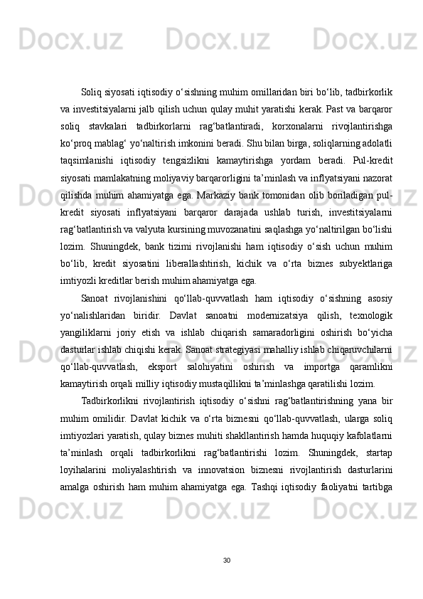 Soliq siyosati iqtisodiy o‘sishning muhim omillaridan biri bo‘lib, tadbirkorlik
va investitsiyalarni jalb qilish uchun qulay muhit yaratishi kerak. Past va barqaror
soliq   stavkalari   tadbirkorlarni   rag‘batlantiradi,   korxonalarni   rivojlantirishga
ko‘proq mablag‘ yo‘naltirish imkonini beradi. Shu bilan birga, soliqlarning adolatli
taqsimlanishi   iqtisodiy   tengsizlikni   kamaytirishga   yordam   beradi.   Pul-kredit
siyosati mamlakatning moliyaviy barqarorligini ta’minlash va inflyatsiyani nazorat
qilishda   muhim   ahamiyatga   ega.   Markaziy   bank   tomonidan   olib   boriladigan   pul-
kredit   siyosati   inflyatsiyani   barqaror   darajada   ushlab   turish,   investitsiyalarni
rag‘batlantirish va valyuta kursining muvozanatini saqlashga yo‘naltirilgan bo‘lishi
lozim.   Shuningdek,   bank   tizimi   rivojlanishi   ham   iqtisodiy   o‘sish   uchun   muhim
bo‘lib,   kredit   siyosatini   liberallashtirish,   kichik   va   o‘rta   biznes   subyektlariga
imtiyozli kreditlar berish muhim ahamiyatga ega.
Sanoat   rivojlanishini   qo‘llab-quvvatlash   ham   iqtisodiy   o‘sishning   asosiy
yo‘nalishlaridan   biridir.   Davlat   sanoatni   modernizatsiya   qilish,   texnologik
yangiliklarni   joriy   etish   va   ishlab   chiqarish   samaradorligini   oshirish   bo‘yicha
dasturlar ishlab chiqishi kerak. Sanoat strategiyasi mahalliy ishlab chiqaruvchilarni
qo‘llab-quvvatlash,   eksport   salohiyatini   oshirish   va   importga   qaramlikni
kamaytirish orqali milliy iqtisodiy mustaqillikni ta’minlashga qaratilishi lozim.
Tadbirkorlikni   rivojlantirish   iqtisodiy   o‘sishni   rag‘batlantirishning   yana   bir
muhim   omilidir.   Davlat   kichik   va   o‘rta   biznesni   qo‘llab-quvvatlash,   ularga   soliq
imtiyozlari yaratish, qulay biznes muhiti shakllantirish hamda huquqiy kafolatlarni
ta’minlash   orqali   tadbirkorlikni   rag‘batlantirishi   lozim.   Shuningdek,   startap
loyihalarini   moliyalashtirish   va   innovatsion   biznesni   rivojlantirish   dasturlarini
amalga   oshirish   ham   muhim   ahamiyatga   ega.   Tashqi   iqtisodiy   faoliyatni   tartibga
30 
