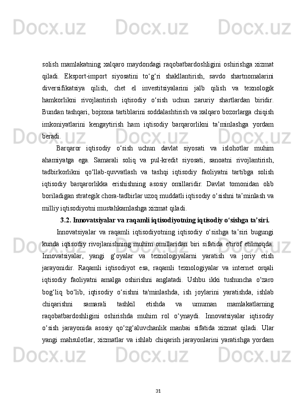 solish   mamlakatning   xalqaro   maydondagi   raqobatbardoshligini   oshirishga   xizmat
qiladi.   Eksport-import   siyosatini   to‘g‘ri   shakllantirish,   savdo   shartnomalarini
diversifikatsiya   qilish,   chet   el   investitsiyalarini   jalb   qilish   va   texnologik
hamkorlikni   rivojlantirish   iqtisodiy   o‘sish   uchun   zaruriy   shartlardan   biridir.
Bundan tashqari, bojxona tartiblarini soddalashtirish va xalqaro bozorlarga chiqish
imkoniyatlarini   kengaytirish   ham   iqtisodiy   barqarorlikni   ta’minlashga   yordam
beradi.
Barqaror   iqtisodiy   o‘sish   uchun   davlat   siyosati   va   islohotlar   muhim
ahamiyatga   ega.   Samarali   soliq   va   pul-kredit   siyosati,   sanoatni   rivojlantirish,
tadbirkorlikni   qo‘llab-quvvatlash   va   tashqi   iqtisodiy   faoliyatni   tartibga   solish
iqtisodiy   barqarorlikka   erishishning   asosiy   omillaridir.   Davlat   tomonidan   olib
boriladigan strategik chora-tadbirlar uzoq muddatli iqtisodiy o‘sishni ta’minlash va
milliy iqtisodiyotni mustahkamlashga xizmat qiladi.
3.2. Innovatsiyalar va raqamli iqtisodiyotning iqtisodiy o‘sishga ta’siri.
Innovatsiyalar   va   raqamli   iqtisodiyotning   iqtisodiy   o‘sishga   ta’siri   bugungi
kunda   iqtisodiy   rivojlanishning   muhim   omillaridan   biri   sifatida   e'tirof   etilmoqda.
Innovatsiyalar,   yangi   g‘oyalar   va   texnologiyalarni   yaratish   va   joriy   etish
jarayonidir.   Raqamli   iqtisodiyot   esa,   raqamli   texnologiyalar   va   internet   orqali
iqtisodiy   faoliyatni   amalga   oshirishni   anglatadi.   Ushbu   ikki   tushuncha   o‘zaro
bog‘liq   bo‘lib,   iqtisodiy   o‘sishni   ta'minlashda,   ish   joylarini   yaratishda,   ishlab
chiqarishni   samarali   tashkil   etishda   va   umuman   mamlakatlarning
raqobatbardoshligini   oshirishda   muhim   rol   o‘ynaydi.   Innovatsiyalar   iqtisodiy
o‘sish   jarayonida   asosiy   qo‘zg‘aluvchanlik   manbai   sifatida   xizmat   qiladi.   Ular
yangi   mahsulotlar,   xizmatlar   va   ishlab   chiqarish   jarayonlarini   yaratishga   yordam
31 