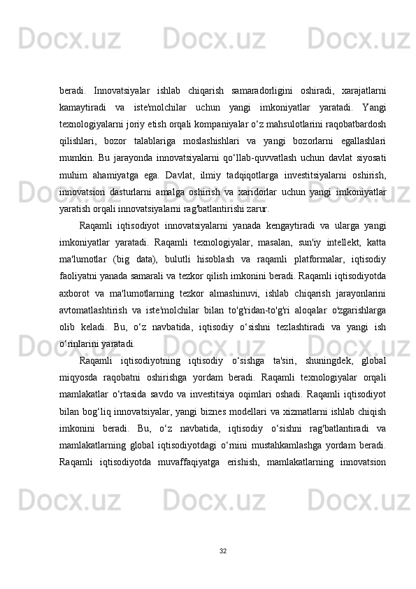 beradi.   Innovatsiyalar   ishlab   chiqarish   samaradorligini   oshiradi,   xarajatlarni
kamaytiradi   va   iste'molchilar   uchun   yangi   imkoniyatlar   yaratadi.   Yangi
texnologiyalarni joriy etish orqali kompaniyalar o‘z mahsulotlarini raqobatbardosh
qilishlari,   bozor   talablariga   moslashishlari   va   yangi   bozorlarni   egallashlari
mumkin.   Bu   jarayonda   innovatsiyalarni   qo‘llab-quvvatlash   uchun   davlat   siyosati
muhim   ahamiyatga   ega.   Davlat,   ilmiy   tadqiqotlarga   investitsiyalarni   oshirish,
innovatsion   dasturlarni   amalga   oshirish   va   xaridorlar   uchun   yangi   imkoniyatlar
yaratish orqali innovatsiyalarni rag'batlantirishi zarur.
Raqamli   iqtisodiyot   innovatsiyalarni   yanada   kengaytiradi   va   ularga   yangi
imkoniyatlar   yaratadi.   Raqamli   texnologiyalar,   masalan,   sun'iy   intellekt,   katta
ma'lumotlar   (big   data),   bulutli   hisoblash   va   raqamli   platformalar,   iqtisodiy
faoliyatni yanada samarali va tezkor qilish imkonini beradi. Raqamli iqtisodiyotda
axborot   va   ma'lumotlarning   tezkor   almashinuvi,   ishlab   chiqarish   jarayonlarini
avtomatlashtirish   va   iste'molchilar   bilan   to'g'ridan-to'g'ri   aloqalar   o'zgarishlarga
olib   keladi.   Bu,   o‘z   navbatida,   iqtisodiy   o‘sishni   tezlashtiradi   va   yangi   ish
o‘rinlarini yaratadi.
Raqamli   iqtisodiyotning   iqtisodiy   o‘sishga   ta'siri,   shuningdek,   global
miqyosda   raqobatni   oshirishga   yordam   beradi.   Raqamli   texnologiyalar   orqali
mamlakatlar   o‘rtasida   savdo   va   investitsiya   oqimlari   oshadi.   Raqamli   iqtisodiyot
bilan  bog‘liq  innovatsiyalar,  yangi   biznes  modellari   va  xizmatlarni   ishlab  chiqish
imkonini   beradi.   Bu,   o‘z   navbatida,   iqtisodiy   o‘sishni   rag'batlantiradi   va
mamlakatlarning   global   iqtisodiyotdagi   o‘rnini   mustahkamlashga   yordam   beradi.
Raqamli   iqtisodiyotda   muvaffaqiyatga   erishish,   mamlakatlarning   innovatsion
32