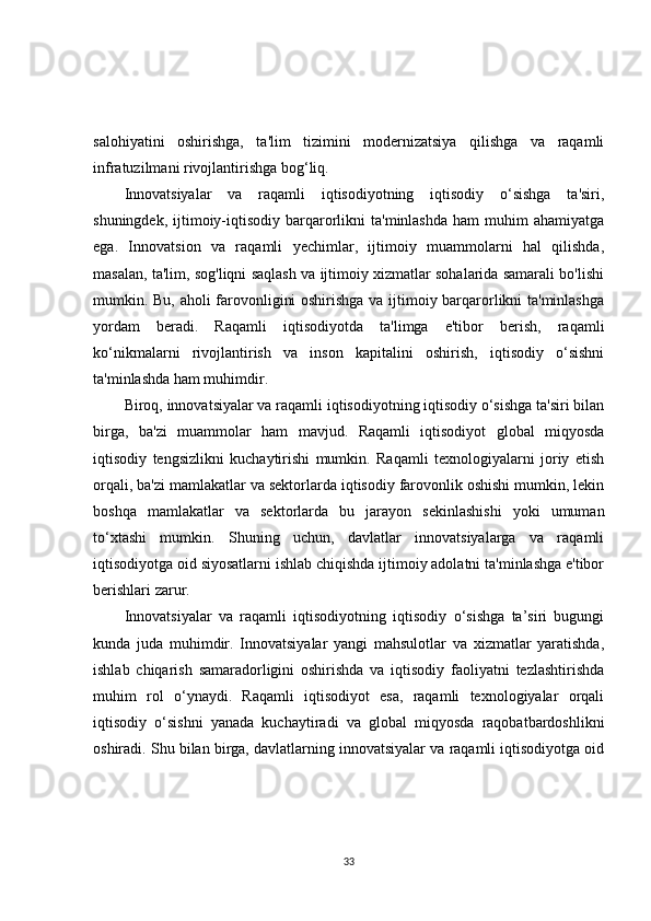 salohiyatini   oshirishga,   ta'lim   tizimini   modernizatsiya   qilishga   va   raqamli
infratuzilmani rivojlantirishga bog‘liq.
Innovatsiyalar   va   raqamli   iqtisodiyotning   iqtisodiy   o‘sishga   ta'siri,
shuningdek,  ijtimoiy-iqtisodiy   barqarorlikni  ta'minlashda  ham  muhim  ahamiyatga
ega.   Innovatsion   va   raqamli   yechimlar,   ijtimoiy   muammolarni   hal   qilishda,
masalan, ta'lim, sog'liqni saqlash va ijtimoiy xizmatlar sohalarida samarali bo'lishi
mumkin. Bu, aholi farovonligini oshirishga va ijtimoiy barqarorlikni ta'minlashga
yordam   beradi.   Raqamli   iqtisodiyotda   ta'limga   e'tibor   berish,   raqamli
ko‘nikmalarni   rivojlantirish   va   inson   kapitalini   oshirish,   iqtisodiy   o‘sishni
ta'minlashda ham muhimdir.
Biroq, innovatsiyalar va raqamli iqtisodiyotning iqtisodiy o‘sishga ta'siri bilan
birga,   ba'zi   muammolar   ham   mavjud.   Raqamli   iqtisodiyot   global   miqyosda
iqtisodiy   tengsizlikni   kuchaytirishi   mumkin.   Raqamli   texnologiyalarni   joriy   etish
orqali, ba'zi mamlakatlar va sektorlarda iqtisodiy farovonlik oshishi mumkin, lekin
boshqa   mamlakatlar   va   sektorlarda   bu   jarayon   sekinlashishi   yoki   umuman
to‘xtashi   mumkin.   Shuning   uchun,   davlatlar   innovatsiyalarga   va   raqamli
iqtisodiyotga oid siyosatlarni ishlab chiqishda ijtimoiy adolatni ta'minlashga e'tibor
berishlari zarur.
I nnovatsiyalar   va   raqamli   iqtisodiyotning   iqtisodiy   o‘sishga   ta’siri   bugungi
kunda   juda   muhimdir.   Innovatsiyalar   yangi   mahsulotlar   va   xizmatlar   yaratishda,
ishlab   chiqarish   samaradorligini   oshirishda   va   iqtisodiy   faoliyatni   tezlashtirishda
muhim   rol   o‘ynaydi.   Raqamli   iqtisodiyot   esa,   raqamli   texnologiyalar   orqali
iqtisodiy   o‘sishni   yanada   kuchaytiradi   va   global   miqyosda   raqobatbardoshlikni
oshiradi. Shu bilan birga, davlatlarning innovatsiyalar va raqamli iqtisodiyotga oid
33 