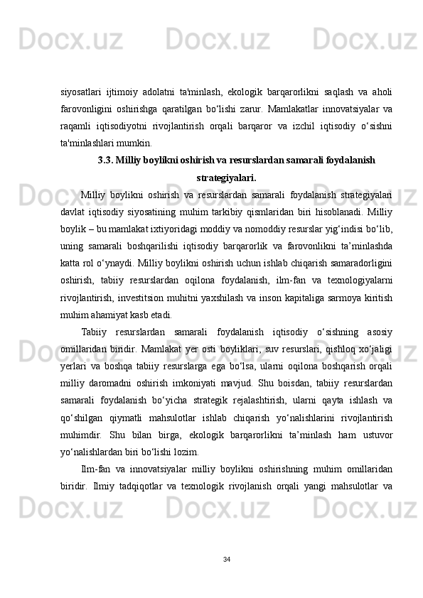siyosatlari   ijtimoiy   adolatni   ta'minlash,   ekologik   barqarorlikni   saqlash   va   aholi
farovonligini   oshirishga   qaratilgan   bo‘lishi   zarur.   Mamlakatlar   innovatsiyalar   va
raqamli   iqtisodiyotni   rivojlantirish   orqali   barqaror   va   izchil   iqtisodiy   o‘sishni
ta'minlashlari mumkin.
3.3. Milliy boylikni oshirish va resurslardan samarali foydalanish
strategiyalari.
Milliy   boylikni   oshirish   va   resurslardan   samarali   foydalanish   strategiyalari
davlat   iqtisodiy   siyosatining   muhim   tarkibiy   qismlaridan   biri   hisoblanadi.   Milliy
boylik – bu mamlakat ixtiyoridagi moddiy va nomoddiy resurslar yig‘indisi bo‘lib,
uning   samarali   boshqarilishi   iqtisodiy   barqarorlik   va   farovonlikni   ta’minlashda
katta rol o‘ynaydi. Milliy boylikni oshirish uchun ishlab chiqarish samaradorligini
oshirish,   tabiiy   resurslardan   oqilona   foydalanish,   ilm-fan   va   texnologiyalarni
rivojlantirish, investitsion muhitni yaxshilash  va inson kapitaliga sarmoya kiritish
muhim ahamiyat kasb etadi.
Tabiiy   resurslardan   samarali   foydalanish   iqtisodiy   o‘sishning   asosiy
omillaridan   biridir.   Mamlakat   yer   osti   boyliklari,   suv   resurslari,   qishloq   xo‘jaligi
yerlari   va   boshqa   tabiiy   resurslarga   ega   bo‘lsa,   ularni   oqilona   boshqarish   orqali
milliy   daromadni   oshirish   imkoniyati   mavjud.   Shu   boisdan,   tabiiy   resurslardan
samarali   foydalanish   bo‘yicha   strategik   rejalashtirish,   ularni   qayta   ishlash   va
qo‘shilgan   qiymatli   mahsulotlar   ishlab   chiqarish   yo‘nalishlarini   rivojlantirish
muhimdir.   Shu   bilan   birga,   ekologik   barqarorlikni   ta’minlash   ham   ustuvor
yo‘nalishlardan biri bo‘lishi lozim.
Ilm-fan   va   innovatsiyalar   milliy   boylikni   oshirishning   muhim   omillaridan
biridir.   Ilmiy   tadqiqotlar   va   texnologik   rivojlanish   orqali   yangi   mahsulotlar   va
34