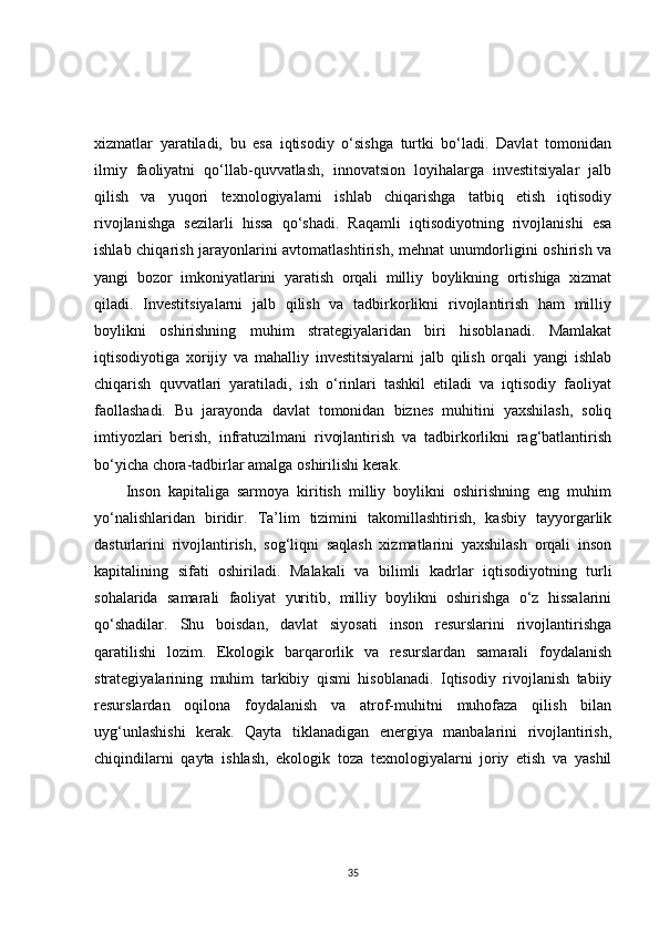 xizmatlar   yaratiladi,   bu   esa   iqtisodiy   o‘sishga   turtki   bo‘ladi.   Davlat   tomonidan
ilmiy   faoliyatni   qo‘llab-quvvatlash,   innovatsion   loyihalarga   investitsiyalar   jalb
qilish   va   yuqori   texnologiyalarni   ishlab   chiqarishga   tatbiq   etish   iqtisodiy
rivojlanishga   sezilarli   hissa   qo‘shadi.   Raqamli   iqtisodiyotning   rivojlanishi   esa
ishlab chiqarish jarayonlarini avtomatlashtirish, mehnat unumdorligini oshirish va
yangi   bozor   imkoniyatlarini   yaratish   orqali   milliy   boylikning   ortishiga   xizmat
qiladi.   Investitsiyalarni   jalb   qilish   va   tadbirkorlikni   rivojlantirish   ham   milliy
boylikni   oshirishning   muhim   strategiyalaridan   biri   hisoblanadi.   Mamlakat
iqtisodiyotiga   xorijiy   va   mahalliy   investitsiyalarni   jalb   qilish   orqali   yangi   ishlab
chiqarish   quvvatlari   yaratiladi,   ish   o‘rinlari   tashkil   etiladi   va   iqtisodiy   faoliyat
faollashadi.   Bu   jarayonda   davlat   tomonidan   biznes   muhitini   yaxshilash,   soliq
imtiyozlari   berish,   infratuzilmani   rivojlantirish   va   tadbirkorlikni   rag‘batlantirish
bo‘yicha chora-tadbirlar amalga oshirilishi kerak.
Inson   kapitaliga   sarmoya   kiritish   milliy   boylikni   oshirishning   eng   muhim
yo‘nalishlaridan   biridir.   Ta’lim   tizimini   takomillashtirish,   kasbiy   tayyorgarlik
dasturlarini   rivojlantirish,   sog‘liqni   saqlash   xizmatlarini   yaxshilash   orqali   inson
kapitalining   sifati   oshiriladi.   Malakali   va   bilimli   kadrlar   iqtisodiyotning   turli
sohalarida   samarali   faoliyat   yuritib,   milliy   boylikni   oshirishga   o‘z   hissalarini
qo‘shadilar.   Shu   boisdan,   davlat   siyosati   inson   resurslarini   rivojlantirishga
qaratilishi   lozim.   Ekologik   barqarorlik   va   resurslardan   samarali   foydalanish
strategiyalarining   muhim   tarkibiy   qismi   hisoblanadi.   Iqtisodiy   rivojlanish   tabiiy
resurslardan   oqilona   foydalanish   va   atrof-muhitni   muhofaza   qilish   bilan
uyg‘unlashishi   kerak.   Qayta   tiklanadigan   energiya   manbalarini   rivojlantirish,
chiqindilarni   qayta   ishlash,   ekologik   toza   texnologiyalarni   joriy   etish   va   yashil
35 