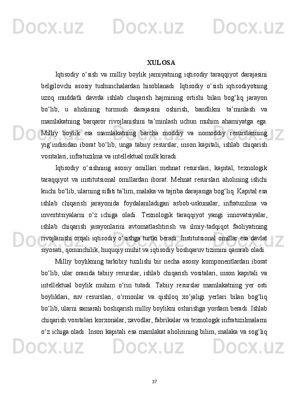 XULOSA
Iqtisodiy   o‘sish   va   milliy   boylik   jamiyatning   iqtisodiy   taraqqiyot   darajasini
belgilovchi   asosiy   tushunchalardan   hisoblanadi.   Iqtisodiy   o‘sish   iqtisodiyotning
uzoq   muddatli   davrda   ishlab   chiqarish   hajmining   ortishi   bilan   bog‘liq   jarayon
bo‘lib,   u   aholining   turmush   darajasini   oshirish,   bandlikni   ta’minlash   va
mamlakatning   barqaror   rivojlanishini   ta’minlash   uchun   muhim   ahamiyatga   ega.
Milliy   boylik   esa   mamlakatning   barcha   moddiy   va   nomoddiy   resurslarining
yig‘indisidan   iborat   bo‘lib,   unga   tabiiy   resurslar,   inson   kapitali,   ishlab   chiqarish
vositalari, infratuzilma va intellektual mulk kiradi.
Iqtisodiy   o‘sishning   asosiy   omillari   mehnat   resurslari,   kapital,   texnologik
taraqqiyot   va   institutsional   omillardan   iborat.   Mehnat   resurslari   aholining   ishchi
kuchi bo‘lib, ularning sifati ta’lim, malaka va tajriba darajasiga bog‘liq. Kapital esa
ishlab   chiqarish   jarayonida   foydalaniladigan   asbob-uskunalar,   infratuzilma   va
investitsiyalarni   o‘z   ichiga   oladi.   Texnologik   taraqqiyot   yangi   innovatsiyalar,
ishlab   chiqarish   jarayonlarini   avtomatlashtirish   va   ilmiy-tadqiqot   faoliyatining
rivojlanishi orqali iqtisodiy o‘sishga turtki beradi. Institutsional omillar esa davlat
siyosati, qonunchilik, huquqiy muhit va iqtisodiy boshqaruv tizimini qamrab oladi.
Milliy   boylikning   tarkibiy   tuzilishi   bir   necha   asosiy   komponentlardan   iborat
bo‘lib,   ular   orasida   tabiiy   resurslar,   ishlab   chiqarish   vositalari,   inson   kapitali   va
intellektual   boylik   muhim   o‘rin   tutadi.   Tabiiy   resurslar   mamlakatning   yer   osti
boyliklari,   suv   resurslari,   o‘rmonlar   va   qishloq   xo‘jaligi   yerlari   bilan   bog‘liq
bo‘lib, ularni samarali boshqarish milliy boylikni oshirishga yordam beradi. Ishlab
chiqarish vositalari korxonalar, zavodlar, fabrikalar va texnologik infratuzilmalarni
o‘z ichiga oladi. Inson kapitali esa mamlakat aholisining bilim, malaka va sog‘liq
37 