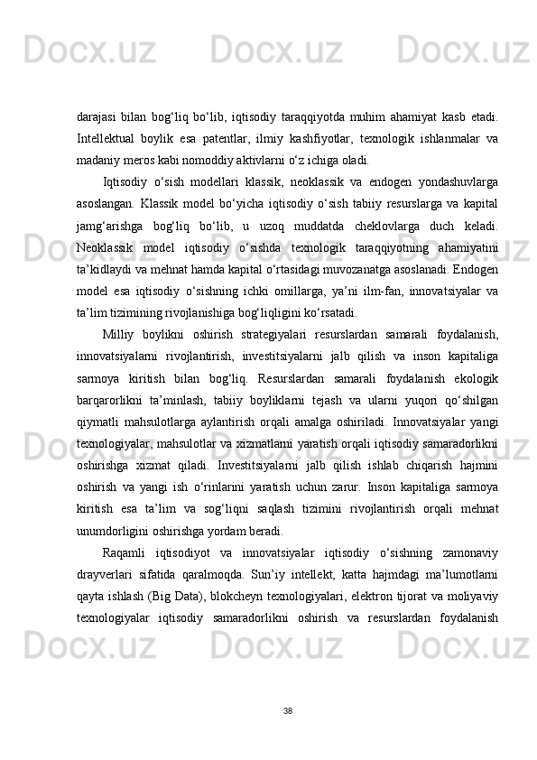 darajasi   bilan   bog‘liq   bo‘lib,   iqtisodiy   taraqqiyotda   muhim   ahamiyat   kasb   etadi.
Intellektual   boylik   esa   patentlar,   ilmiy   kashfiyotlar,   texnologik   ishlanmalar   va
madaniy meros kabi nomoddiy aktivlarni o‘z ichiga oladi.
Iqtisodiy   o‘sish   modellari   klassik,   neoklassik   va   endogen   yondashuvlarga
asoslangan.   Klassik   model   bo‘yicha   iqtisodiy   o‘sish   tabiiy   resurslarga   va   kapital
jamg‘arishga   bog‘liq   bo‘lib,   u   uzoq   muddatda   cheklovlarga   duch   keladi.
Neoklassik   model   iqtisodiy   o‘sishda   texnologik   taraqqiyotning   ahamiyatini
ta’kidlaydi va mehnat hamda kapital o‘rtasidagi muvozanatga asoslanadi. Endogen
model   esa   iqtisodiy   o‘sishning   ichki   omillarga,   ya’ni   ilm-fan,   innovatsiyalar   va
ta’lim tizimining rivojlanishiga bog‘liqligini ko‘rsatadi.
Milliy   boylikni   oshirish   strategiyalari   resurslardan   samarali   foydalanish,
innovatsiyalarni   rivojlantirish,   investitsiyalarni   jalb   qilish   va   inson   kapitaliga
sarmoya   kiritish   bilan   bog‘liq.   Resurslardan   samarali   foydalanish   ekologik
barqarorlikni   ta’minlash,   tabiiy   boyliklarni   tejash   va   ularni   yuqori   qo‘shilgan
qiymatli   mahsulotlarga   aylantirish   orqali   amalga   oshiriladi.   Innovatsiyalar   yangi
texnologiyalar, mahsulotlar va xizmatlarni yaratish orqali iqtisodiy samaradorlikni
oshirishga   xizmat   qiladi.   Investitsiyalarni   jalb   qilish   ishlab   chiqarish   hajmini
oshirish   va   yangi   ish   o‘rinlarini   yaratish   uchun   zarur.   Inson   kapitaliga   sarmoya
kiritish   esa   ta’lim   va   sog‘liqni   saqlash   tizimini   rivojlantirish   orqali   mehnat
unumdorligini oshirishga yordam beradi.
Raqamli   iqtisodiyot   va   innovatsiyalar   iqtisodiy   o‘sishning   zamonaviy
drayverlari   sifatida   qaralmoqda.   Sun’iy   intellekt,   katta   hajmdagi   ma’lumotlarni
qayta ishlash  (Big Data), blokcheyn texnologiyalari, elektron tijorat va moliyaviy
texnologiyalar   iqtisodiy   samaradorlikni   oshirish   va   resurslardan   foydalanish
38 
