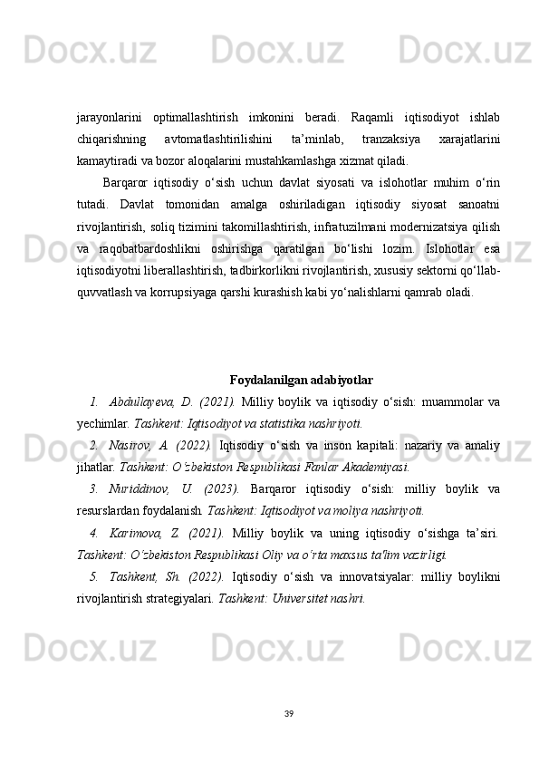 jarayonlarini   optimallashtirish   imkonini   beradi.   Raqamli   iqtisodiyot   ishlab
chiqarishning   avtomatlashtirilishini   ta’minlab,   tranzaksiya   xarajatlarini
kamaytiradi va bozor aloqalarini mustahkamlashga xizmat qiladi.
Barqaror   iqtisodiy   o‘sish   uchun   davlat   siyosati   va   islohotlar   muhim   o‘rin
tutadi.   Davlat   tomonidan   amalga   oshiriladigan   iqtisodiy   siyosat   sanoatni
rivojlantirish, soliq tizimini takomillashtirish, infratuzilmani modernizatsiya qilish
va   raqobatbardoshlikni   oshirishga   qaratilgan   bo‘lishi   lozim.   Islohotlar   esa
iqtisodiyotni liberallashtirish, tadbirkorlikni rivojlantirish, xususiy sektorni qo‘llab-
quvvatlash va korrupsiyaga qarshi kurashish kabi yo‘nalishlarni qamrab oladi.
Foydalanilgan adabiyotlar
1. Abdullayeva,   D.   (2021).   Milliy   boylik   va   iqtisodiy   o‘sish:   muammolar   va
yechimlar . Tashkent: Iqtisodiyot va statistika nashriyoti.
2. Nasirov,   A.   (2022).   Iqtisodiy   o‘sish   va   inson   kapitali:   nazariy   va   amaliy
jihatlar . Tashkent: O‘zbekiston Respublikasi Fanlar Akademiyasi.
3. Nuriddinov,   U.   (2023).   Barqaror   iqtisodiy   o‘sish:   milliy   boylik   va
resurslardan foydalanish . Tashkent: Iqtisodiyot va moliya nashriyoti.
4. Karimova,   Z.   (2021).   Milliy   boylik   va   uning   iqtisodiy   o‘sishga   ta’siri .
Tashkent: O‘zbekiston Respublikasi Oliy va o‘rta maxsus ta'lim vazirligi.
5. Tashkent,   Sh.   (2022).   Iqtisodiy   o‘sish   va   innovatsiyalar:   milliy   boylikni
rivojlantirish strategiyalari . Tashkent: Universitet nashri.
39 