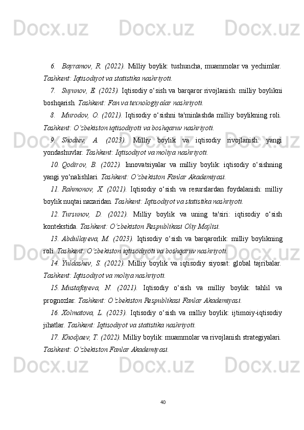 6. Bayramov,   R.   (2022).   Milliy   boylik:   tushuncha,   muammolar   va   yechimlar .
Tashkent: Iqtisodiyot va statistika nashriyoti.
7. Suyunov, E. (2023).   Iqtisodiy o‘sish va barqaror rivojlanish: milliy boylikni
boshqarish . Tashkent: Fan va texnologiyalar nashriyoti.
8. Murodov,   O. (2021).   Iqtisodiy  o‘sishni  ta'minlashda  milliy  boylikning  roli .
Tashkent: O‘zbekiston iqtisodiyoti va boshqaruv nashriyoti.
9. Shodiev,   A.   (2023).   Milliy   boylik   va   iqtisodiy   rivojlanish:   yangi
yondashuvlar . Tashkent: Iqtisodiyot va moliya nashriyoti.
10. Qodirov,   B.   (2022).   Innovatsiyalar   va   milliy   boylik:   iqtisodiy   o‘sishning
yangi yo‘nalishlari . Tashkent: O‘zbekiston Fanlar Akademiyasi.
11. Rahmonov,   X.   (2021).   Iqtisodiy   o‘sish   va   resurslardan   foydalanish:   milliy
boylik nuqtai nazaridan . Tashkent: Iqtisodiyot va statistika nashriyoti.
12. Tursunov,   D.   (2022).   Milliy   boylik   va   uning   ta'siri:   iqtisodiy   o‘sish
kontekstida . Tashkent: O‘zbekiston Respublikasi Oliy Majlisi.
13. Abdullayeva,   M.   (2023).   Iqtisodiy   o‘sish   va   barqarorlik:   milliy   boylikning
roli . Tashkent: O‘zbekiston iqtisodiyoti va boshqaruv nashriyoti.
14. Yuldashev,   S.   (2022).   Milliy   boylik   va   iqtisodiy   siyosat:   global   tajribalar .
Tashkent: Iqtisodiyot va moliya nashriyoti.
15. Mustafayeva,   N.   (2021).   Iqtisodiy   o‘sish   va   milliy   boylik:   tahlil   va
prognozlar . Tashkent: O‘zbekiston Respublikasi Fanlar Akademiyasi.
16. Xolmatova,   L.   (2023).   Iqtisodiy   o‘sish   va   milliy   boylik:   ijtimoiy-iqtisodiy
jihatlar .  Tashkent: Iqtisodiyot va statistika nashriyoti.
17. Khodjaev, T. (2022).  Milliy boylik: muammolar va rivojlanish strategiyalari .
Tashkent: O‘zbekiston Fanlar Akademiyasi.
40 