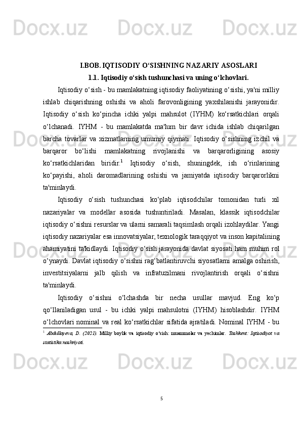 I.BOB.   IQTISODIY O‘SISHNING NAZARIY ASOSLARI
1.1. Iqtisodiy o‘sish tushunchasi va uning o‘lchovlari.
Iqtisodiy o‘sish - bu mamlakatning iqtisodiy faoliyatining o‘sishi, ya'ni milliy
ishlab   chiqarishning   oshishi   va   aholi   farovonligining   yaxshilanishi   jarayonidir.
Iqtisodiy   o‘sish   ko‘pincha   ichki   yalpi   mahsulot   (IYHM)   ko‘rsatkichlari   orqali
o‘lchanadi.   IYHM   -   bu   mamlakatda   ma'lum   bir   davr   ichida   ishlab   chiqarilgan
barcha   tovarlar   va   xizmatlarning   umumiy   qiymati.   Iqtisodiy   o‘sishning   izchil   va
barqaror   bo‘lishi   mamlakatning   rivojlanishi   va   barqarorligining   asosiy
ko‘rsatkichlaridan   biridir. 1
  Iqtisodiy   o‘sish,   shuningdek,   ish   o‘rinlarining
ko‘payishi,   aholi   daromadlarining   oshishi   va   jamiyatda   iqtisodiy   barqarorlikni
ta'minlaydi.
Iqtisodiy   o‘sish   tushunchasi   ko‘plab   iqtisodchilar   tomonidan   turli   xil
nazariyalar   va   modellar   asosida   tushuntiriladi.   Masalan,   klassik   iqtisodchilar
iqtisodiy o‘sishni resurslar va ularni samarali taqsimlash orqali izohlaydilar. Yangi
iqtisodiy nazariyalar esa innovatsiyalar, texnologik taraqqiyot va inson kapitalining
ahamiyatini ta'kidlaydi. Iqtisodiy o‘sish jarayonida davlat siyosati ham muhim rol
o‘ynaydi. Davlat iqtisodiy o‘sishni rag‘batlantiruvchi siyosatlarni amalga oshirish,
investitsiyalarni   jalb   qilish   va   infratuzilmani   rivojlantirish   orqali   o‘sishni
ta'minlaydi.
Iqtisodiy   o‘sishni   o‘lchashda   bir   necha   usullar   mavjud.   Eng   ko‘p
qo‘llaniladigan   usul   -   bu   ichki   yalpi   mahsulotni   (IYHM)   hisoblashdir.   IYHM
o‘lchovlari  nominal  va real  ko‘rsatkichlar  sifatida  ajratiladi. Nominal  IYHM  - bu
1
  Abdullayeva,   D.   (2021).   Milliy   boylik   va   iqtisodiy   o‘sish:   muammolar   va   yechimlar .   Tashkent:   Iqtisodiyot   va
statistika nashriyoti.
5 