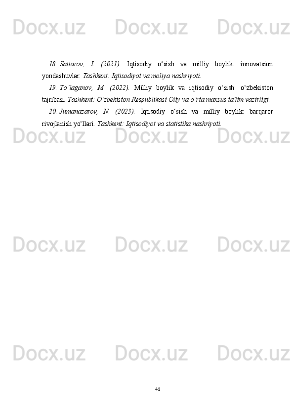18. Sattarov,   I.   (2021).   Iqtisodiy   o‘sish   va   milliy   boylik:   innovatsion
yondashuvlar . Tashkent: Iqtisodiyot va moliya nashriyoti.
19. To‘laganov,   M.   (2022).   Milliy   boylik   va   iqtisodiy   o‘sish:   o‘zbekiston
tajribasi . Tashkent: O‘zbekiston Respublikasi Oliy va o‘rta maxsus ta'lim vazirligi.
20. Jumanazarov,   N.   (2023).   Iqtisodiy   o‘sish   va   milliy   boylik:   barqaror
rivojlanish yo‘llari .  Tashkent: Iqtisodiyot va statistika nashriyoti.
41 