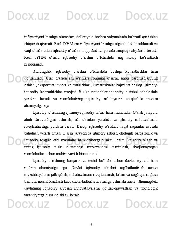 inflyatsiyani hisobga olmasdan, dollar yoki boshqa valyutalarda ko‘rsatilgan ishlab
chiqarish qiymati. Real IYHM esa inflyatsiyani hisobga olgan holda hisoblanadi va
vaqt o‘tishi bilan iqtisodiy o‘sishni taqqoslashda yanada aniqroq natijalarni beradi.
Real   IYHM   o‘sishi   iqtisodiy   o‘sishni   o‘lchashda   eng   asosiy   ko‘rsatkich
hisoblanadi.
Shuningdek,   iqtisodiy   o‘sishni   o‘lchashda   boshqa   ko‘rsatkichlar   ham
qo‘llaniladi.   Ular   orasida   ish   o‘rinlari   sonining   o‘sishi,   aholi   daromadlarining
oshishi, eksport va import ko‘rsatkichlari, investitsiyalar hajmi va boshqa ijtimoiy-
iqtisodiy   ko‘rsatkichlar   mavjud.   Bu   ko‘rsatkichlar   iqtisodiy   o‘sishni   baholashda
yordam   beradi   va   mamlakatning   iqtisodiy   salohiyatini   aniqlashda   muhim
ahamiyatga ega.
Iqtisodiy   o‘sishning   ijtimoiy-iqtisodiy   ta'siri   ham   muhimdir.   O‘sish   jarayoni
aholi   farovonligini   oshirish,   ish   o‘rinlari   yaratish   va   ijtimoiy   infratuzilmani
rivojlantirishga   yordam   beradi.   Biroq,   iqtisodiy   o‘sishini   faqat   raqamlar   asosida
baholash   yetarli   emas.   O‘sish   jarayonida   ijtimoiy   adolat,   ekologik   barqarorlik   va
iqtisodiy   tenglik   kabi   masalalar   ham   e'tiborga   olinishi   lozim.   Iqtisodiy   o‘sish   va
uning   ijtimoiy   ta'siri   o‘rtasidagi   muvozanatni   ta'minlash,   rivojlanayotgan
mamlakatlar uchun muhim vazifa hisoblanadi.
Iqtisodiy   o‘sishning   barqaror   va   izchil   bo‘lishi   uchun   davlat   siyosati   ham
muhim   ahamiyatga   ega.   Davlat   iqtisodiy   o‘sishni   rag‘batlantirish   uchun
investitsiyalarni jalb qilish, infratuzilmani rivojlantirish, ta'lim va sog'liqni saqlash
tizimini mustahkamlash kabi chora-tadbirlarni amalga oshirishi zarur. Shuningdek,
davlatning   iqtisodiy   siyosati   innovatsiyalarni   qo‘llab-quvvatlash   va   texnologik
taraqqiyotga hissa qo‘shishi kerak.
6 