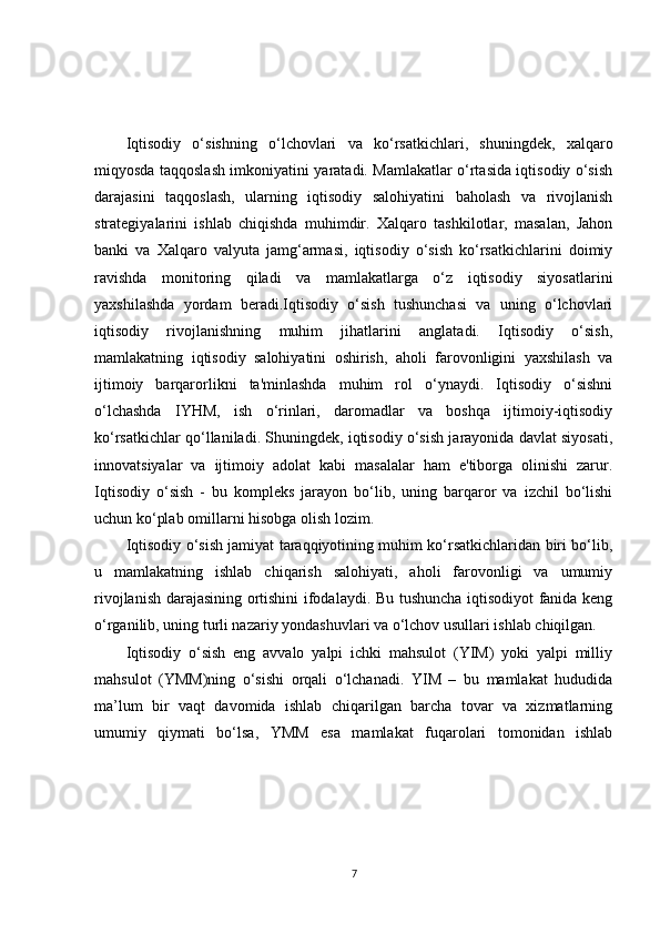 Iqtisodiy   o‘sishning   o‘lchovlari   va   ko‘rsatkichlari,   shuningdek,   xalqaro
miqyosda taqqoslash imkoniyatini yaratadi. Mamlakatlar o‘rtasida iqtisodiy o‘sish
darajasini   taqqoslash,   ularning   iqtisodiy   salohiyatini   baholash   va   rivojlanish
strategiyalarini   ishlab   chiqishda   muhimdir.   Xalqaro   tashkilotlar,   masalan,   Jahon
banki   va   Xalqaro   valyuta   jamg‘armasi,   iqtisodiy   o‘sish   ko‘rsatkichlarini   doimiy
ravishda   monitoring   qiladi   va   mamlakatlarga   o‘z   iqtisodiy   siyosatlarini
yaxshilashda   yordam   beradi.Iqtisodiy   o‘sish   tushunchasi   va   uning   o‘lchovlari
iqtisodiy   rivojlanishning   muhim   jihatlarini   anglatadi.   Iqtisodiy   o‘sish,
mamlakatning   iqtisodiy   salohiyatini   oshirish,   aholi   farovonligini   yaxshilash   va
ijtimoiy   barqarorlikni   ta'minlashda   muhim   rol   o‘ynaydi.   Iqtisodiy   o‘sishni
o‘lchashda   IYHM,   ish   o‘rinlari,   daromadlar   va   boshqa   ijtimoiy-iqtisodiy
ko‘rsatkichlar qo‘llaniladi. Shuningdek, iqtisodiy o‘sish jarayonida davlat siyosati,
innovatsiyalar   va   ijtimoiy   adolat   kabi   masalalar   ham   e'tiborga   olinishi   zarur.
Iqtisodiy   o‘sish   -   bu   kompleks   jarayon   bo‘lib,   uning   barqaror   va   izchil   bo‘lishi
uchun ko‘plab omillarni hisobga olish lozim.
Iqtisodiy o‘sish jamiyat taraqqiyotining muhim ko‘rsatkichlaridan biri bo‘lib,
u   mamlakatning   ishlab   chiqarish   salohiyati,   aholi   farovonligi   va   umumiy
rivojlanish darajasining ortishini ifodalaydi. Bu tushuncha iqtisodiyot fanida keng
o‘rganilib, uning turli nazariy yondashuvlari va o‘lchov usullari ishlab chiqilgan.
Iqtisodiy   o‘sish   eng   avvalo   yalpi   ichki   mahsulot   (YIM)   yoki   yalpi   milliy
mahsulot   (YMM)ning   o‘sishi   orqali   o‘lchanadi.   YIM   –   bu   mamlakat   hududida
ma’lum   bir   vaqt   davomida   ishlab   chiqarilgan   barcha   tovar   va   xizmatlarning
umumiy   qiymati   bo‘lsa,   YMM   esa   mamlakat   fuqarolari   tomonidan   ishlab
7 