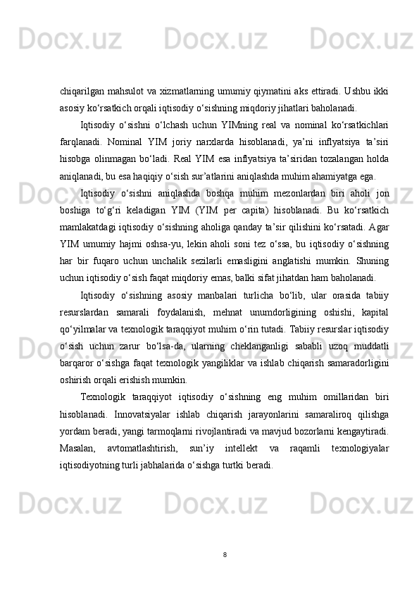 chiqarilgan mahsulot va xizmatlarning umumiy qiymatini aks ettiradi. Ushbu ikki
asosiy ko‘rsatkich orqali iqtisodiy o‘sishning miqdoriy jihatlari baholanadi.
Iqtisodiy   o‘sishni   o‘lchash   uchun   YIMning   real   va   nominal   ko‘rsatkichlari
farqlanadi.   Nominal   YIM   joriy   narxlarda   hisoblanadi,   ya’ni   inflyatsiya   ta’siri
hisobga   olinmagan   bo‘ladi.   Real   YIM   esa   inflyatsiya   ta’siridan   tozalangan   holda
aniqlanadi, bu esa haqiqiy o‘sish sur’atlarini aniqlashda muhim ahamiyatga ega.
Iqtisodiy   o‘sishni   aniqlashda   boshqa   muhim   mezonlardan   biri   aholi   jon
boshiga   to‘g‘ri   keladigan   YIM   (YIM   per   capita)   hisoblanadi.   Bu   ko‘rsatkich
mamlakatdagi iqtisodiy o‘sishning aholiga qanday ta’sir qilishini ko‘rsatadi. Agar
YIM   umumiy   hajmi   oshsa-yu,   lekin   aholi   soni   tez   o‘ssa,   bu   iqtisodiy   o‘sishning
har   bir   fuqaro   uchun   unchalik   sezilarli   emasligini   anglatishi   mumkin.   Shuning
uchun iqtisodiy o‘sish faqat miqdoriy emas, balki sifat jihatdan ham baholanadi.
Iqtisodiy   o‘sishning   asosiy   manbalari   turlicha   bo‘lib,   ular   orasida   tabiiy
resurslardan   samarali   foydalanish,   mehnat   unumdorligining   oshishi,   kapital
qo‘yilmalar va texnologik taraqqiyot muhim o‘rin tutadi. Tabiiy resurslar iqtisodiy
o‘sish   uchun   zarur   bo‘lsa-da,   ularning   cheklanganligi   sababli   uzoq   muddatli
barqaror  o‘sishga  faqat  texnologik yangiliklar  va ishlab  chiqarish  samaradorligini
oshirish orqali erishish mumkin.
Texnologik   taraqqiyot   iqtisodiy   o‘sishning   eng   muhim   omillaridan   biri
hisoblanadi.   Innovatsiyalar   ishlab   chiqarish   jarayonlarini   samaraliroq   qilishga
yordam beradi, yangi tarmoqlarni rivojlantiradi va mavjud bozorlarni kengaytiradi.
Masalan,   avtomatlashtirish,   sun’iy   intellekt   va   raqamli   texnologiyalar
iqtisodiyotning turli jabhalarida o‘sishga turtki beradi.
8 