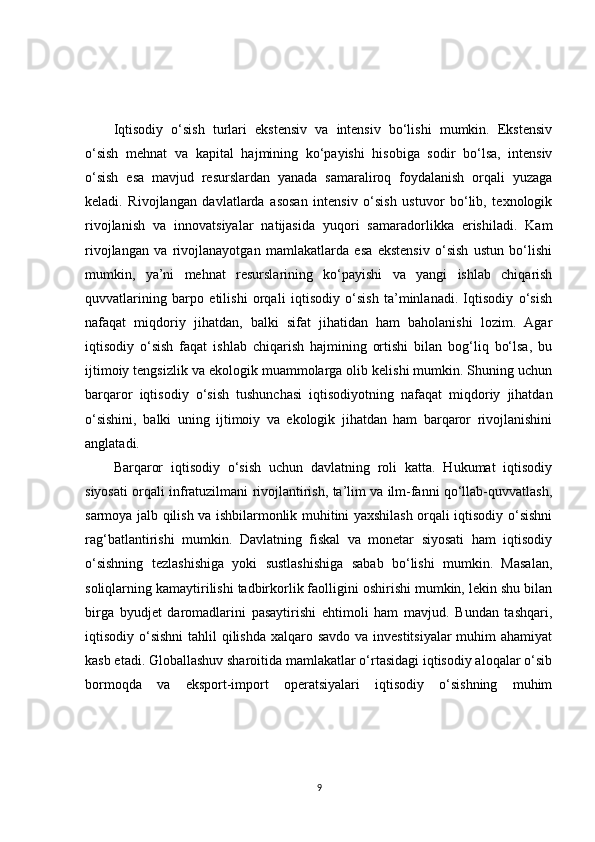 Iqtisodiy   o‘sish   turlari   ekstensiv   va   intensiv   bo‘lishi   mumkin.   Ekstensiv
o‘sish   mehnat   va   kapital   hajmining   ko‘payishi   hisobiga   sodir   bo‘lsa,   intensiv
o‘sish   esa   mavjud   resurslardan   yanada   samaraliroq   foydalanish   orqali   yuzaga
keladi.   Rivojlangan   davlatlarda   asosan   intensiv   o‘sish   ustuvor   bo‘lib,   texnologik
rivojlanish   va   innovatsiyalar   natijasida   yuqori   samaradorlikka   erishiladi.   Kam
rivojlangan   va   rivojlanayotgan   mamlakatlarda   esa   ekstensiv   o‘sish   ustun   bo‘lishi
mumkin,   ya’ni   mehnat   resurslarining   ko‘payishi   va   yangi   ishlab   chiqarish
quvvatlarining   barpo   etilishi   orqali   iqtisodiy   o‘sish   ta’minlanadi.   Iqtisodiy   o‘sish
nafaqat   miqdoriy   jihatdan,   balki   sifat   jihatidan   ham   baholanishi   lozim.   Agar
iqtisodiy   o‘sish   faqat   ishlab   chiqarish   hajmining   ortishi   bilan   bog‘liq   bo‘lsa,   bu
ijtimoiy tengsizlik va ekologik muammolarga olib kelishi mumkin. Shuning uchun
barqaror   iqtisodiy   o‘sish   tushunchasi   iqtisodiyotning   nafaqat   miqdoriy   jihatdan
o‘sishini,   balki   uning   ijtimoiy   va   ekologik   jihatdan   ham   barqaror   rivojlanishini
anglatadi.
Barqaror   iqtisodiy   o‘sish   uchun   davlatning   roli   katta.   Hukumat   iqtisodiy
siyosati orqali infratuzilmani rivojlantirish, ta’lim va ilm-fanni qo‘llab-quvvatlash,
sarmoya jalb qilish va ishbilarmonlik muhitini yaxshilash orqali iqtisodiy o‘sishni
rag‘batlantirishi   mumkin.   Davlatning   fiskal   va   monetar   siyosati   ham   iqtisodiy
o‘sishning   tezlashishiga   yoki   sustlashishiga   sabab   bo‘lishi   mumkin.   Masalan,
soliqlarning kamaytirilishi tadbirkorlik faolligini oshirishi mumkin, lekin shu bilan
birga   byudjet   daromadlarini   pasaytirishi   ehtimoli   ham   mavjud.   Bundan   tashqari,
iqtisodiy o‘sishni  tahlil  qilishda  xalqaro savdo va investitsiyalar  muhim ahamiyat
kasb etadi. Globallashuv sharoitida mamlakatlar o‘rtasidagi iqtisodiy aloqalar o‘sib
bormoqda   va   eksport-import   operatsiyalari   iqtisodiy   o‘sishning   muhim
9 