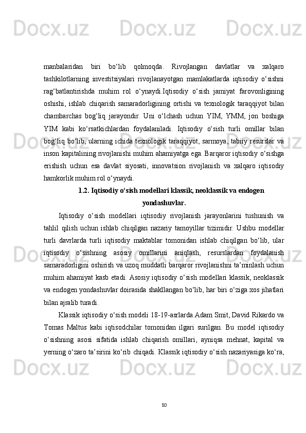 manbalaridan   biri   bo‘lib   qolmoqda.   Rivojlangan   davlatlar   va   xalqaro
tashkilotlarning   investitsiyalari   rivojlanayotgan   mamlakatlarda   iqtisodiy   o‘sishni
rag‘batlantirishda   muhim   rol   o‘ynaydi.Iqtisodiy   o‘sish   jamiyat   farovonligining
oshishi,   ishlab   chiqarish   samaradorligining   ortishi   va   texnologik   taraqqiyot   bilan
chambarchas   bog‘liq   jarayondir.   Uni   o‘lchash   uchun   YIM,   YMM,   jon   boshiga
YIM   kabi   ko‘rsatkichlardan   foydalaniladi.   Iqtisodiy   o‘sish   turli   omillar   bilan
bog‘liq  bo‘lib,  ularning  ichida  texnologik  taraqqiyot,  sarmoya,  tabiiy  resurslar  va
inson kapitalining rivojlanishi muhim ahamiyatga ega. Barqaror iqtisodiy o‘sishga
erishish   uchun   esa   davlat   siyosati,   innovatsion   rivojlanish   va   xalqaro   iqtisodiy
hamkorlik muhim rol o‘ynaydi.
1.2. Iqtisodiy o‘sish modellari klassik, neoklassik va endogen
yondashuvlar.
Iqtisodiy   o‘sish   modellari   iqtisodiy   rivojlanish   jarayonlarini   tushunish   va
tahlil   qilish   uchun   ishlab   chiqilgan   nazariy   tamoyillar   tizimidir.   Ushbu   modellar
turli   davrlarda   turli   iqtisodiy   maktablar   tomonidan   ishlab   chiqilgan   bo‘lib,   ular
iqtisodiy   o‘sishning   asosiy   omillarini   aniqlash,   resurslardan   foydalanish
samaradorligini oshirish va uzoq muddatli barqaror rivojlanishni ta’minlash uchun
muhim ahamiyat  kasb etadi. Asosiy iqtisodiy o‘sish  modellari  klassik, neoklassik
va endogen yondashuvlar doirasida shakllangan bo‘lib, har biri o‘ziga xos jihatlari
bilan ajralib turadi.
Klassik iqtisodiy o‘sish modeli 18-19-asrlarda Adam Smit, David Rikardo va
Tomas   Maltus   kabi   iqtisodchilar   tomonidan   ilgari   surilgan.   Bu   model   iqtisodiy
o‘sishning   asosi   sifatida   ishlab   chiqarish   omillari,   ayniqsa   mehnat,   kapital   va
yerning o‘zaro ta’sirini ko‘rib chiqadi. Klassik iqtisodiy o‘sish nazariyasiga ko‘ra,
10 