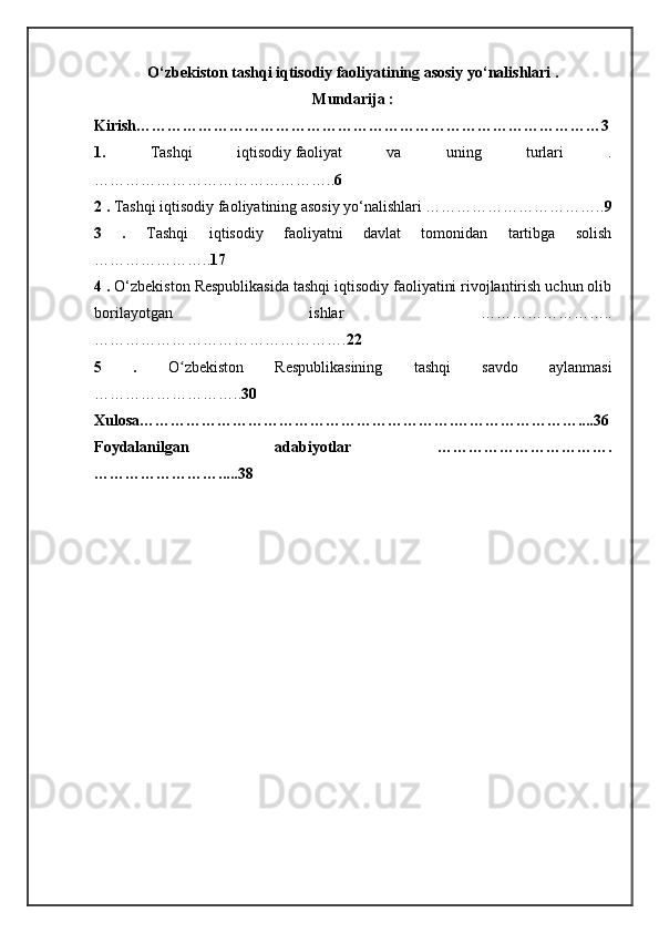 O‘zbekiston tashqi iqtisodiy faoliyatining asosiy yo‘nalishlari .
Mundarija :
Kirish………………………………………………………………………………3
1.   Tashqi   iqtisodiy   faoliyat   va   uning   turlari   .
……………………………………….. 6
2 .  Tashqi iqtisodiy faoliyatining asosiy yo‘nalishlari …………………………….. 9
3   .   Tashqi   iqtisodiy   faoliyatni   davlat   tomonidan   tartibga   solish
………………….. 17
4 .  O‘zbekiston Respublikasida tashqi iqtisodiy faoliyatini rivojlantirish uchun olib
borilayotgan   ishlar   ……………………..
…………………………………………. 22
5   .   O zbekiston   Respublikasining   tashqi   savdo   aylanmasiʻ
……………………….. 30   
Xulosa…………………………………………………….……………………....36
Foydalanilgan     adabiyotlar     …………………………….
…………………….....38
