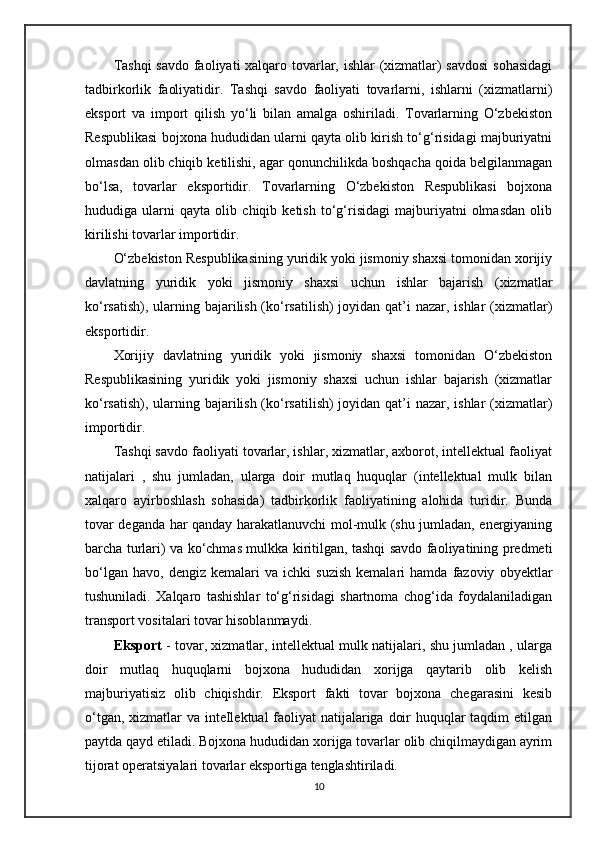 Tashqi  savdo faoliyati  xalqaro tovarlar, ishlar  (xizmatlar)  savdosi  sohasidagi
tadbirkorlik   faoliyatidir.   Tashqi   savdo   faoliyati   tovarlarni,   ishlarni   (xizmatlarni)
eksport   va   import   qilish   yo‘li   bilan   amalga   oshiriladi.   Tovarlarning   O‘zbekiston
Respublikasi bojxona hududidan ularni qayta olib kirish to‘g‘risidagi majburiyatni
olmasdan olib chiqib ketilishi, agar qonunchilikda boshqacha qoida belgilanmagan
bo‘lsa,   tovarlar   eksportidir.   Tovarlarning   O‘zbekiston   Respublikasi   bojxona
hududiga   ularni   qayta   olib   chiqib   ketish   to‘g‘risidagi   majburiyatni   olmasdan   olib
kirilishi tovarlar importidir.
O‘zbekiston Respublikasining yuridik yoki jismoniy shaxsi tomonidan xorijiy
davlatning   yuridik   yoki   jismoniy   shaxsi   uchun   ishlar   bajarish   (xizmatlar
ko‘rsatish), ularning bajarilish (ko‘rsatilish)  joyidan qat’i nazar, ishlar  (xizmatlar)
eksportidir.
Xorijiy   davlatning   yuridik   yoki   jismoniy   shaxsi   tomonidan   O‘zbekiston
Respublikasining   yuridik   yoki   jismoniy   shaxsi   uchun   ishlar   bajarish   (xizmatlar
ko‘rsatish), ularning bajarilish (ko‘rsatilish)  joyidan qat’i nazar, ishlar  (xizmatlar)
importidir.
Tashqi savdo faoliyati tovarlar, ishlar, xizmatlar, axborot, intellektual faoliyat
natijalari   ,   shu   jumladan,   ularga   doir   mutlaq   huquqlar   (intellektual   mulk   bilan
xalqaro   ayirboshlash   sohasida)   tadbirkorlik   faoliyatining   alohida   turidir.   Bunda
tovar deganda har qanday harakatlanuvchi mol-mulk (shu jumladan, energiyaning
barcha turlari) va ko‘chmas mulkka kiritilgan, tashqi savdo faoliyatining predmeti
bo‘lgan   havo,   dengiz  kemalari   va  ichki   suzish   kemalari   hamda   fazoviy   obyektlar
tushuniladi.   Xalqaro   tashishlar   to‘g‘risidagi   shartnoma   chog‘ida   foydalaniladigan
transport vositalari tovar hisoblanmaydi.
Eksport  - tovar, xizmatlar, intellektual mulk natijalari, shu jumladan , ularga
doir   mutlaq   huquqlarni   bojxona   hududidan   xorijga   qaytarib   olib   kelish
majburiyatisiz   olib   chiqishdir.   Eksport   fakti   tovar   bojxona   chegarasini   kesib
o‘tgan, xizmatlar  va inteIlektual  faoliyat natijalariga doir  huquqlar taqdim etilgan
paytda qayd etiladi. Bojxona hududidan xorijga tovarlar olib chiqilmaydigan ayrim
tijorat operatsiyalari tovarlar eksportiga tenglashtiriladi. 
10