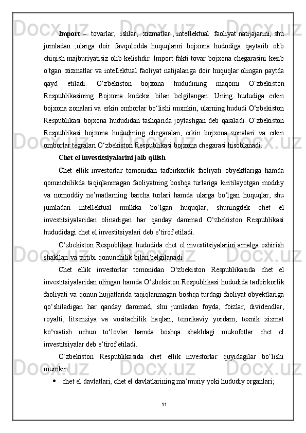 Import   –   tovarlar,   ishlar,   xizmatlar , inteIlektual    faoliyat natijajarini, shu
jumladan   ,ularga   doir   favqulodda   huquqlarni   bojxona   hududiga   qaytarib   olib
chiqish majburiyatisiz olib kelishdir. Import fakti tovar bojxona chegarasini kesib
o'tgan. xizmatlar va inteIlektual faoliyat  natijalariga doir huquqlar  olingan paytda
qayd   etiladi.   O‘zbekiston   bojxona   hududining   maqomi   O‘zbekiston
Respublikasining   Bojxona   kodeksi   bilan   belgilangan.   Uning   hududiga   erkin
bojxona zonalari va erkin omborlar bo‘lishi mumkin, ularning hududi O‘zbekiston
Respublikasi   bojxona   hududidan   tashqarida   joylashgan   deb   qaraladi.   O‘zbekiston
Respublikasi   bojxona   hududining   chegaralan,   erkin   bojxona   zonalari   va   erkin
omborlar tegralari O‘zbekiston Respublikasi bojxona chegarasi hisoblanadi.
Chet el investitsiyalarini jalb qilish
Chet   ellik   investorlar   tomonidan   tadbirkorlik   faoliyati   obyektlariga   hamda
qonunchilikda   taqiqlanmagan   faoliyatning   boshqa   turlariga   kiritilayotgan   moddiy
va   nomoddiy   ne’matlarning   barcha   turlari   hamda   ularga   bo‘lgan   huquqlar,   shu
jumladan   intellektual   mulkka   bo‘lgan   huquqlar,   shuningdek   chet   el
investitsiyalaridan   olinadigan   har   qanday   daromad   O‘zbekiston   Respublikasi
hududidagi chet el investitsiyalari deb e’tirof etiladi.
O‘zbekiston   Respublikasi   hududida chet   el   investitsiyalarini  amalga  oshirish
shakllari va tartibi qonunchilik bilan belgilanadi.
Chet   ellik   investorlar   tomonidan   O‘zbekiston   Respublikasida   chet   el
investitsiyalaridan olingan hamda O‘zbekiston Respublikasi hududida tadbirkorlik
faoliyati va qonun hujjatlarida taqiqlanmagan boshqa turdagi faoliyat obyektlariga
qo‘shiladigan   har   qanday   daromad,   shu   jumladan   foyda,   foizlar,   dividendlar,
royalti,   litsenziya   va   vositachilik   haqlari,   texnikaviy   yordam,   texnik   xizmat
ko‘rsatish   uchun   to‘lovlar   hamda   boshqa   shakldagi   mukofotlar   chet   el
investitsiyalar deb e’tirof etiladi.
O‘zbekiston   Respublikasida   chet   ellik   investorlar   quyidagilar   bo‘lishi
mumkin:
 chet el davlatlari, chet el davlatlarining ma’muriy yoki hududiy organlari;
11 