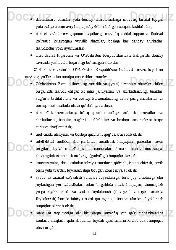  davlatlararo   bitimlar   yoki   boshqa   shartnomalarga   muvofiq   tashkil   topgan
yoki xalqaro ommaviy huquq subyektlari bo‘lgan xalqaro tashkilotlar;
 chet el davlatlarining qonun hujjatlariga muvofiq tashkil topgan va faoliyat
ko‘rsatib   kelayotgan   yuridik   shaxslar,   boshqa   har   qanday   shirkatlar,
tashkilotlar yoki uyushmalar;
 chet   davlat   fuqarolari   va   O‘zbekiston   Respublikasidan   tashqarida   doimiy
ravishda yashovchi fuqaroligi bo‘lmagan shaxslar.
Chet   ellik   investorlar   O‘zbekiston   Respublikasi   hududida   investitsiyalarni
quyidagi yo‘llar bilan amalga oshirishlari mumkin:
 O‘zbekiston   Respublikasining   yuridik   va   (yoki)   jismoniy   shaxslari   bilan
birgalikda   tashkil   etilgan   xo‘jalik   jamiyatlari   va   shirkatlarining,   banklar,
sug‘urta   tashkilotlari   va   boshqa   korxonalarning   ustav   jamg‘armalarida   va
boshqa mol-mulkida ulush qo‘shib qatnashish;
 chet   ellik   investorlarga   to‘liq   qarashli   bo‘lgan   xo‘jalik   jamiyatlari   va
shirkatlarini,   banklar,   sug‘urta   tashkilotlari   va   boshqa   korxonalarni   barpo
etish va rivojlantirish;
 mol-mulk, aksiyalar va boshqa qimmatli qog‘ozlarni sotib olish;
 intellektual   mulkka,   shu   jumladan   mualliflik   huquqlari,   patentlar,   tovar
belgilari, foydali modellar, sanoat namunalari, firma nomlari va nou-xauga,
shuningdek ishchanlik nufuziga (gudvillga) huquqlar kiritish;
 konsessiyalar, shu jumladan tabiiy resurslarni qidirish, ishlab chiqish, qazib
olish yoki ulardan foydalanishga bo‘lgan konsessiyalar olish;
 savdo   va   xizmat   ko‘rsatish   sohalari   obyektlariga,   turar   joy   binolariga   ular
joylashgan   yer   uchastkalari   bilan   birgalikda   mulk   huquqini,   shuningdek
yerga   egalik   qilish   va   undan   foydalanish   (shu   jumladan   ijara   asosida
foydalanish)   hamda   tabiiy   resurslarga   egalik   qilish   va   ulardan   foydalanish
huquqlarini sotib olish;
 mahsulot   taqsimotiga   oid   bitimlarga   muvofiq   yer   qa’ri   uchastkalarida
konlarni aniqlash, qidirish hamda foydali qazilmalarni kavlab olish huquqini
olish orqali.
12 