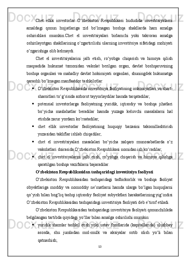 Chet   ellik   investorlar   O‘zbekiston   Respublikasi   hududida   investitsiyalarni
amaldagi   qonun   hujjatlariga   zid   bo‘lmagan   boshqa   shakllarda   ham   amalga
oshirishlari   mumkin.Chet   el   investitsiyalari   birlamchi   yoki   takroran   amalga
oshirilayotgan shakllarining o‘zgartirilishi ularning investitsiya sifatidagi mohiyati
o‘zgarishiga olib kelmaydi.
Chet   el   investitsiyalarini   jalb   etish,   ro‘yobga   chiqarish   va   himoya   qilish
maqsadida   hukumat   tomonidan   vakolat   berilgan   organ,   davlat   boshqaruvining
boshqa  organlari   va mahalliy  davlat   hokimiyati   organlari,  shuningdek  hukumatga
qarashli bo‘lmagan manfaatdor tashkilotlar:
 O‘zbekiston Respublikasida investitsiya faoliyatining imkoniyatlari va shart-
sharoitlari to‘g‘risida axborot tayyorlaydilar hamda tarqatadilar;
 potensial   investorlarga   faoliyatning   yuridik,   iqtisodiy   va   boshqa   jihatlari
bo‘yicha   maslahatlar   beradilar   hamda   yuzaga   keluvchi   masalalarni   hal
etishda zarur yordam ko‘rsatadilar;
 chet   ellik   investorlar   faoliyatining   huquqiy   bazasini   takomillashtirish
yuzasidan takliflar ishlab chiqadilar;
 chet   el   investitsiyalari   masalalari   bo‘yicha   xalqaro   munosabatlarda   o‘z
vakolatlari doirasida O‘zbekiston Respublikasi nomidan ish ko‘radilar;
 chet   el   investitsiyalarini   jalb   etish,   ro‘yobga   chiqarish   va   himoya   qilishga
qaratilgan boshqa vazifalarni bajaradilar.
O‘zbekiston Respublikasidan tashqaridagi investitsiya faoliyati
O‘zbekiston   Respublikasidan   tashqaridagi   tadbirkorlik   va   boshqa   faoliyat
obyektlariga   moddiy   va   nomoddiy   ne’matlarni   hamda   ularga   bo‘lgan   huquqlarni
qo‘yish bilan bog‘liq tashqi iqtisodiy faoliyat subyektlari harakatlarining yig‘indisi
O‘zbekiston Respublikasidan tashqaridagi investitsiya faoliyati deb e’tirof etiladi.
O‘zbekiston Respublikasidan tashqaridagi investitsiya faoliyati qonunchilikda
belgilangan tartibda quyidagi yo‘llar bilan amalga oshirilishi mumkin:
 yuridik  shaxslar  tashkil   etish  yoki  ustav  fondlarida (kapitallarida)   ulushbay
asosda,   shu   jumladan   mol-mulk   va   aksiyalar   sotib   olish   yo‘li   bilan
qatnashish;
13