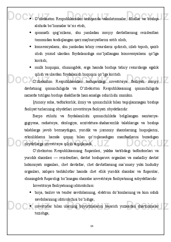  O‘zbekiston   Respublikasidan   tashqarida   vakolatxonalar,   filiallar   va   boshqa
alohida bo‘linmalar ta’sis etish;
 qimmatli   qog‘ozlarni,   shu   jumladan   xorijiy   davlatlarning   rezidentlari
tomonidan tasdiqlangan qarz majburiyatlarini sotib olish;
 konsessiyalarni, shu jumladan tabiiy resurslarni  qidirish, izlab topish, qazib
olish   yoxud   ulardan   foydalanishga   mo‘ljallangan   konsessiyalarni   qo‘lga
kiritish;
 mulk   huquqini,   shuningdek,   erga   hamda   boshqa   tabiiy   resurslarga   egalik
qilish va ulardan foydalanish huquqini qo‘lga kiritish.
O‘zbekiston   Respublikasidan   tashqaridagi   investitsiya   faoliyati   xorijiy
davlatning   qonunchiligida   va   O‘zbekiston   Respublikasining   qonunchiligida
nazarda tutilgan boshqa shakllarda ham amalga oshirilishi mumkin.
Ijtimoiy soha, tadbirkorlik, ilmiy va qonunchilik bilan taqiqlanmagan boshqa
faoliyat turlarining obyektlari investitsiya faoliyati obyektlaridir.
Barpo   etilishi   va   foydalanilishi   qonunchilikda   belgilangan   sanitariya-
gigiyena,   radiatsiya,   ekologiya,   arxitektura-shaharsozlik   talablariga   va   boshqa
talablarga   javob   bermaydigan,   yuridik   va   jismoniy   shaxslarning   huquqlarini,
erkinliklarini   hamda   qonun   bilan   qo‘riqlanadigan   manfaatlarini   buzadigan
obyektlarga investitsiya qilish taqiqlanadi.
O‘zbekiston   Respublikasining   fuqarolari,   yakka   tartibdagi   tadbirkorlari   va
yuridik   shaxslari   —   rezidentlari,   davlat   boshqaruvi   organlari   va   mahalliy   davlat
hokimiyati   organlari,   chet   davlatlar,   chet   davlatlarning   ma’muriy   yoki   hududiy
organlari,   xalqaro   tashkilotlar   hamda   chet   ellik   yuridik   shaxslar   va   fuqarolar,
shuningdek fuqaroligi bo‘lmagan shaxslar investitsiya faoliyatining subyektlaridir.
Investitsiya faoliyatining ishtirokchisi:
 birja,   tanlov   va   tender   savdolarining,   elektron   do‘konlarning   va   kim   oshdi
savdolarining ishtirokchisi bo‘lishga;
 investorlar   bilan   ularning   buyurtmalarini   bajarish   yuzasidan   shartnomalar
tuzishga;
14