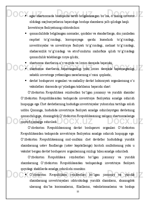  agar   shartnomada   boshqacha   tartib   belgilanmagan  bo‘lsa,   o‘zining  investor
oldidagi majburiyatlarini bajarishga boshqa shaxslarni jalb qilishga haqli.
Investitsiya faoliyatining ishtirokchisi:
 qonunchilikda belgilangan normalar, qoidalar va standartlarga, shu jumladan
raqobat   to‘g‘risidagi,   korrupsiyaga   qarshi   kurashish   to‘g‘risidagi,
investitsiyalar   va   investitsiya   faoliyati   to‘g‘risidagi,   mehnat   to‘g‘risidagi,
shaharsozlik   to‘g‘risidagi   va   atrof-muhitni   muhofaza   qilish   to‘g‘risidagi
qonunchilik talablariga rioya qilishi;
 shartnoma shartlarini o‘z vaqtida va lozim darajada bajarishi;
 shartnoma   shartlarini   bajarmaganligi   yoki   lozim   darajada   bajarmaganligi
sababli investorga yetkazilgan zararlarning o‘rnini qoplashi;
 davlat boshqaruvi organlari va mahalliy davlat hokimiyati organlarining o‘z
vakolatlari doirasida qo‘yiladigan talablarini bajarishi shart.
O‘zbekiston   Respublikasi   rezidentlari   bo‘lgan   jismoniy   va   yuridik   shaxslar
O‘zbekiston   Respublikasidan   tashqarida   investitsiya   faoliyatini   amalga   oshirish
huquqiga ega.Chet davlatlarning hududiga investitsiyalar yuborishni tartibga solish
ushbu   Qonunga,   hududida   investitsiya   faoliyati   amalga   oshirilayotgan   davlatning
qonunchiligiga, shuningdek O‘zbekiston Respublikasining xalqaro shartnomalariga
muvofiq amalga oshiriladi.
O‘zbekiston   Respublikasining   davlat   boshqaruvi   organlari   O‘zbekiston
Respublikasidan   tashqarida   investitsiya   faoliyatini   amalga   oshirish   huquqiga   ega.
O‘zbekiston   Respublikasining   mol-mulkini   chet   davlatlar   hududidagi   yuridik
shaxslarning   ustav   fondlariga   (ustav   kapitallariga)   kiritish   mulkdorning   yoki   u
vakolat bergan davlat boshqaruvi organlarining roziligi bilan amalga oshiriladi.
O‘zbekiston   Respublikasi   rezidentlari   bo‘lgan   jismoniy   va   yuridik
shaxslarning   O‘zbekiston   Respublikasidan   tashqaridagi   investitsiya   faoliyati
quyidagi shakllarda amalga oshirilishi mumkin:
 O‘zbekiston   Respublikasi   rezidentlari   bo‘lgan   jismoniy   va   yuridik
shaxslarning   investitsiyalari   ishtirokidagi   yuridik   shaxslarni,   shuningdek
ularning   shu’ba   korxonalarini,   filiallarini,   vakolatxonalarini   va   boshqa
15 