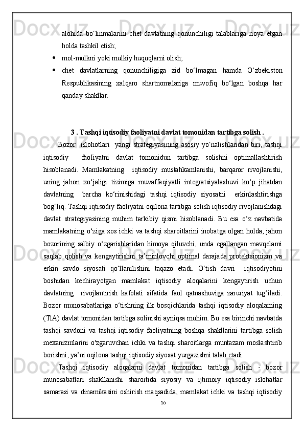 alohida   bo‘linmalarini   chet   davlatning   qonunchiligi   talablariga   rioya   etgan
holda tashkil etish;
 mol-mulkni yoki mulkiy huquqlarni olish;
 chet   davlatlarning   qonunchiligiga   zid   bo‘lmagan   hamda   O‘zbekiston
Respublikasining   xalqaro   shartnomalariga   muvofiq   bo‘lgan   boshqa   har
qanday shakllar.
3 . Tashqi iqtisodiy faoliyatni davlat tomonidan tartibga solish .
Bozor     islohotlari     yangi   strategiyasining   asosiy   yo‘nalishlaridan   biri,   tashqi
iqtisodiy     faoIiyatni   davlat   tomonidun   tartibga   solishni   optimallashtirish
hisoblanadi.   Mamlakatning     iqtisodiy   mustahkamlanishi,   barqaror   rivojlanishi,
uning   jahon   xo‘jaligi   tizimiga   muvaffaqiyatli   integratsiyalashuvi   ko‘p   jihatdan
davlatning     barcha   ko‘rinishidagi   tashqi   iqtisodiy   siyosatni     erkinlashtirishga
bog‘liq. Tashqi iqtisodiy faoliyatni oqilona tartibga solish iqtisodiy rivojlanishdagi
davlat   strategiyasining   muhim   tarkibiy   qismi   hisoblanadi.   Bu   esa   o‘z   navbatida
mamlakatning o‘ziga xos ichki va tashqi sharoitlarini inobatga olgan holda, jahon
bozorining   salbiy   o‘zgarishlaridan   himoya   qiluvchi,   unda   egallangan   mavqelami
saqlab   qolish   va   kengaytirishni   ta’minlovchi   optimal   darajada   protektsionizm   va
erkin   savdo   siyosati   qo‘llanilishini   taqazo   etadi.   O‘tish   davri     iqtisodiyotini
boshidan   kechirayotgan   mamlakat   iqtisodiy   aloqalarini   kengaytirish   uchun
davlatning     rivojlantirish   kafolati   sifatida   faol   qatnashuviga   zaruriyat   tug‘iladi.
Bozor   munosabatlariga   o‘tishning   ilk   bosqichlarida   tashqi   iqtisodiy   aloqalaming
(TlA) davlat tomonidan tartibga solinishi ayniqsa muhim. Bu esa birinchi navbatda
tashqi   savdoni   va   tashqi   iqtisodiy   faoliyatning   boshqa   shakllarini   tartibga   solish
mexanizmlarini   o'zgaruvchan   ichki   va   tashqi   sharoitlarga   muntazam   moslashtirib
borishni, ya’ni oqilona tashqi iqtisodiy siyosat yurgazishni talab etadi.
Tashqi   iqtisodiy   aloqalarni   davlat   tomonidan   tartibga   solish   -   bozor
munosabatlari   shakllanishi   sharoitida   siyosiy   va   ijtimoiy   iqtisodiy   islohatlar
samarasi   va   dinamikasini   oshirish   maqsadida,   mamlakat   ichki   va   tashqi   iqtisodiy
16