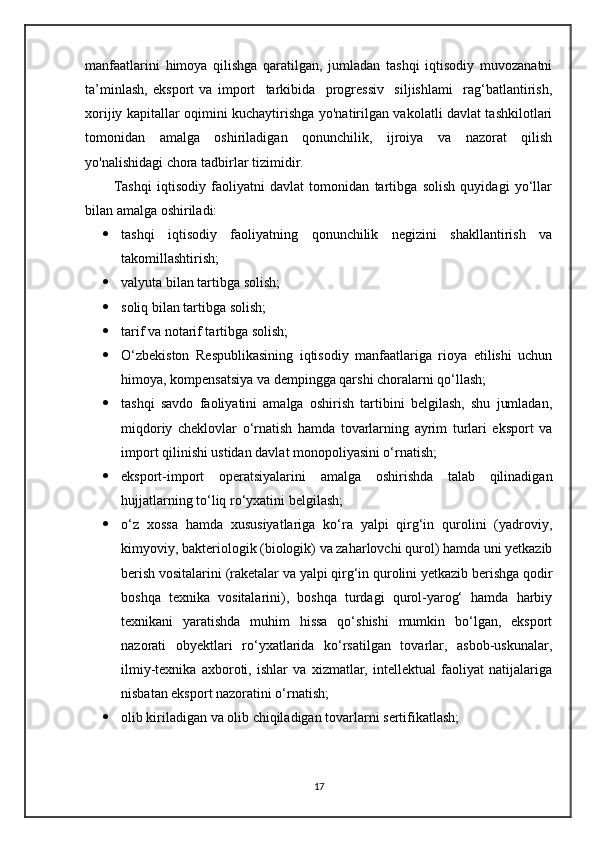 manfaatlarini   himoya   qilishga   qaratilgan,   jumladan   tashqi   iqtisodiy   muvozanatni
ta’minlash,   eksport   va   import     tarkibida     progressiv     siljishlami     rag‘batlantirish,
xorijiy kapitallar oqimini kuchaytirishga yo'natirilgan vakolatli davlat tashkilotlari
tomonidan   amalga   oshiriladigan   qonunchilik,   ijroiya   va   nazorat   qilish
yo'nalishidagi chora tadbirlar tizimidir.
Tashqi   iqtisodiy   faoliyatni   davlat   tomonidan   tartibga   solish   quyidagi   yo‘llar
bilan amalga oshiriladi:
 tashqi   iqtisodiy   faoliyatning   qonunchilik   negizini   shakllantirish   va
takomillashtirish;
 valyuta bilan tartibga solish;
 soliq bilan tartibga solish;
 tarif va notarif tartibga solish;
 O‘zbekiston   Respublikasining   iqtisodiy   manfaatlariga   rioya   etilishi   uchun
himoya, kompensatsiya va dempingga qarshi choralarni qo‘llash;
 tashqi   savdo   faoliyatini   amalga   oshirish   tartibini   belgilash,   shu   jumladan,
miqdoriy   cheklovlar   o‘rnatish   hamda   tovarlarning   ayrim   turlari   eksport   va
import qilinishi ustidan davlat monopoliyasini o‘rnatish;
 eksport-import   operatsiyalarini   amalga   oshirishda   talab   qilinadigan
hujjatlarning to‘liq ro‘yxatini belgilash;
 o‘z   xossa   hamda   xususiyatlariga   ko‘ra   yalpi   qirg‘in   qurolini   (yadroviy,
kimyoviy, bakteriologik (biologik) va zaharlovchi qurol) hamda uni yetkazib
berish vositalarini (raketalar va yalpi qirg‘in qurolini yetkazib berishga qodir
boshqa   texnika   vositalarini),   boshqa   turdagi   qurol-yarog‘   hamda   harbiy
texnikani   yaratishda   muhim   hissa   qo‘shishi   mumkin   bo‘lgan,   eksport
nazorati   obyektlari   ro‘yxatlarida   ko‘rsatilgan   tovarlar,   asbob-uskunalar,
ilmiy-texnika   axboroti,   ishlar   va   xizmatlar,   intellektual   faoliyat   natijalariga
nisbatan eksport nazoratini o‘rnatish;
 olib kiriladigan va olib chiqiladigan tovarlarni sertifikatlash;
17