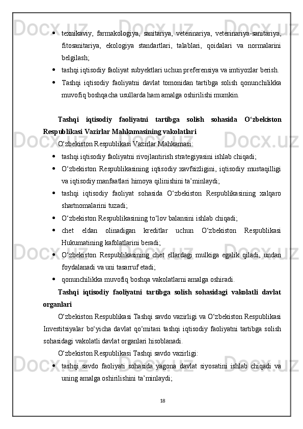  texnikaviy,   farmakologiya,   sanitariya,   veterinariya,   veterinariya-sanitariya,
fitosanitariya,   ekologiya   standartlari,   talablari,   qoidalari   va   normalarini
belgilash;
 tashqi iqtisodiy faoliyat subyektlari uchun preferensiya va imtiyozlar berish.
 Tashqi   iqtisodiy   faoliyatni   davlat   tomonidan   tartibga   solish   qonunchilikka
muvofiq boshqacha usullarda ham amalga oshirilishi mumkin.
Tashqi   iqtisodiy   faoliyatni   tartibga   solish   sohasida   O‘zbekiston
Respublikasi Vazirlar Mahkamasining vakolatlari
O‘zbekiston Respublikasi Vazirlar Mahkamasi:
 tashqi iqtisodiy faoliyatni rivojlantirish strategiyasini ishlab chiqadi;
 O‘zbekiston   Respublikasining   iqtisodiy   xavfsizligini,   iqtisodiy   mustaqilligi
va iqtisodiy manfaatlari himoya qilinishini ta’minlaydi;
 tashqi   iqtisodiy   faoliyat   sohasida   O‘zbekiston   Respublikasining   xalqaro
shartnomalarini tuzadi;
 O‘zbekiston Respublikasining to‘lov balansini ishlab chiqadi;
 chet   eldan   olinadigan   kreditlar   uchun   O‘zbekiston   Respublikasi
Hukumatining kafolatlarini beradi;
 O‘zbekiston   Respublikasining   chet   ellardagi   mulkiga   egalik   qiladi,   undan
foydalanadi va uni tasarruf etadi;
 qonunchilikka muvofiq boshqa vakolatlarni amalga oshiradi.
Tashqi   iqtisodiy   faoliyatni   tartibga   solish   sohasidagi   vakolatli   davlat
organlari
O‘zbekiston Respublikasi Tashqi savdo vazirligi va O‘zbekiston Respublikasi
Investitsiyalar   bo‘yicha   davlat   qo‘mitasi   tashqi   iqtisodiy   faoliyatni   tartibga   solish
sohasidagi vakolatli davlat organlari hisoblanadi.
O‘zbekiston Respublikasi Tashqi savdo vazirligi:
 tashqi   savdo   faoliyati   sohasida   yagona   davlat   siyosatini   ishlab   chiqadi   va
uning amalga oshirilishini ta’minlaydi;
18