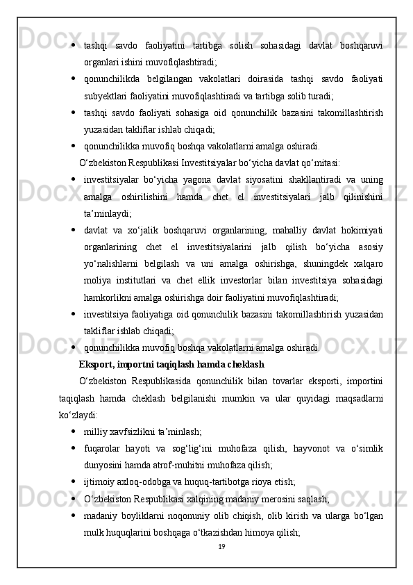  tashqi   savdo   faoliyatini   tartibga   solish   sohasidagi   davlat   boshqaruvi
organlari ishini muvofiqlashtiradi;
 qonunchilikda   belgilangan   vakolatlari   doirasida   tashqi   savdo   faoliyati
subyektlari faoliyatini muvofiqlashtiradi va tartibga solib turadi;
 tashqi   savdo   faoliyati   sohasiga   oid   qonunchilik   bazasini   takomillashtirish
yuzasidan takliflar ishlab chiqadi;
 qonunchilikka muvofiq boshqa vakolatlarni amalga oshiradi.
O‘zbekiston Respublikasi Investitsiyalar bo‘yicha davlat qo‘mitasi:
 investitsiyalar   bo‘yicha   yagona   davlat   siyosatini   shakllantiradi   va   uning
amalga   oshirilishini   hamda   chet   el   investitsiyalari   jalb   qilinishini
ta’minlaydi;
 davlat   va   xo‘jalik   boshqaruvi   organlarining,   mahalliy   davlat   hokimiyati
organlarining   chet   el   investitsiyalarini   jalb   qilish   bo‘yicha   asosiy
yo‘nalishlarni   belgilash   va   uni   amalga   oshirishga,   shuningdek   xalqaro
moliya   institutlari   va   chet   ellik   investorlar   bilan   investitsiya   sohasidagi
hamkorlikni amalga oshirishga doir faoliyatini muvofiqlashtiradi;
 investitsiya faoliyatiga oid qonunchilik bazasini takomillashtirish yuzasidan
takliflar ishlab chiqadi;
 qonunchilikka muvofiq boshqa vakolatlarni amalga oshiradi.
Eksport, importni taqiqlash hamda cheklash
O‘zbekiston   Respublikasida   qonunchilik   bilan   tovarlar   eksporti,   importini
taqiqlash   hamda   cheklash   belgilanishi   mumkin   va   ular   quyidagi   maqsadlarni
ko‘zlaydi:
 milliy xavfsizlikni ta’minlash;
 fuqarolar   hayoti   va   sog‘lig‘ini   muhofaza   qilish,   hayvonot   va   o‘simlik
dunyosini hamda atrof-muhitni muhofaza qilish;
 ijtimoiy axloq-odobga va huquq-tartibotga rioya etish;
 O‘zbekiston Respublikasi xalqining madaniy merosini saqlash;
 madaniy   boyliklarni   noqonuniy   olib   chiqish,   olib   kirish   va   ularga   bo‘lgan
mulk huquqlarini boshqaga o‘tkazishdan himoya qilish;
19 