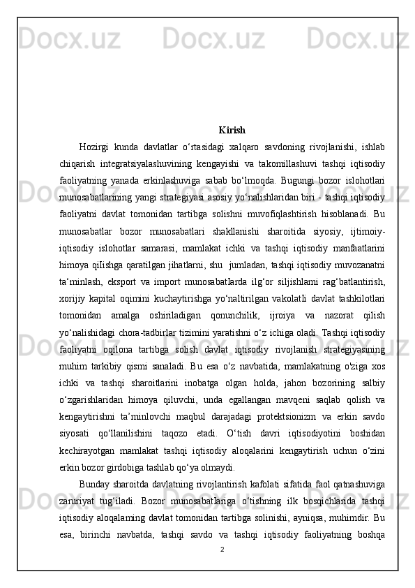 Kirish
Hozirgi   kunda   davlatlar   o‘rtasidagi   xalqaro   savdoning   rivojlanishi,   ishlab
chiqarish   integratsiyalashuvining   kengayishi   va   takomillashuvi   tashqi   iqtisodiy
faoliyatning   yanada   erkinlashuviga   sabab   bo‘lmoqda.   Bugungi   bozor   islohotlari
munosabatlarining yangi strategiyasi asosiy yo‘nalishlaridan biri - tashqi iqtisodiy
faoliyatni   davlat   tomonidan   tartibga   solishni   muvofiqlashtirish   hisoblanadi.   Bu
munosabatlar   bozor   munosabatlari   shakllanishi   sharoitida   siyosiy,   ijtimoiy-
iqtisodiy   islohotlar   samarasi,   mamlakat   ichki   va   tashqi   iqtisodiy   manfaatlarini
himoya qiIishga qaratilgan jihatlarni, shu   jumladan, tashqi iqtisodiy muvozanatni
ta‘minlash,   eksport   va   import   munosabatIarda   ilg‘or   siljishlami   rag‘batlantirish,
xorijiy   kapital   oqimini   kuchaytirishga   yo‘naltirilgan   vakolatIi   davlat   tashkilotlari
tomonidan   amalga   oshiriladigan   qonunchilik,   ijroiya   va   nazorat   qilish
yo‘nalishidagi chora-tadbirlar tizimini yaratishni o‘z ichiga oladi. Tashqi iqtisodiy
faoliyatni   oqilona   tartibga   solish   davlat   iqtisodiy   rivojlanish   strategiyasining
muhim   tarkibiy   qismi   sanaladi.   Bu   esa   o‘z   navbatida,   mamlakatning   o'ziga   xos
ichki   va   tashqi   sharoitlarini   inobatga   olgan   holda,   jahon   bozorining   salbiy
o‘zgarishlaridan   himoya   qiluvchi,   unda   egallangan   mavqeni   saqlab   qolish   va
kengaytirishni   ta’minlovchi   maqbul   darajadagi   protektsionizm   va   erkin   savdo
siyosati   qo‘llanilishini   taqozo   etadi.   O‘tish   davri   iqtisodiyotini   boshidan
kechirayotgan   mamlakat   tashqi   iqtisodiy   aloqalarini   kengaytirish   uchun   o‘zini
erkin bozor girdobiga tashlab qo‘ya olmaydi.
Bunday sharoitda davlatning rivojlantirish kafolati sifatida faol qatnashuviga
zaruriyat   tug‘iladi.   Bozor   munosabatIariga   o‘tishning   ilk   bosqichlarida   tashqi
iqtisodiy  aloqalaming  davlat  tomonidan  tartibga  solinishi,   ayniqsa,  muhimdir.  Bu
esa,   birinchi   navbatda,   tashqi   savdo   va   tashqi   iqtisodiy   faoliyatning   boshqa
2