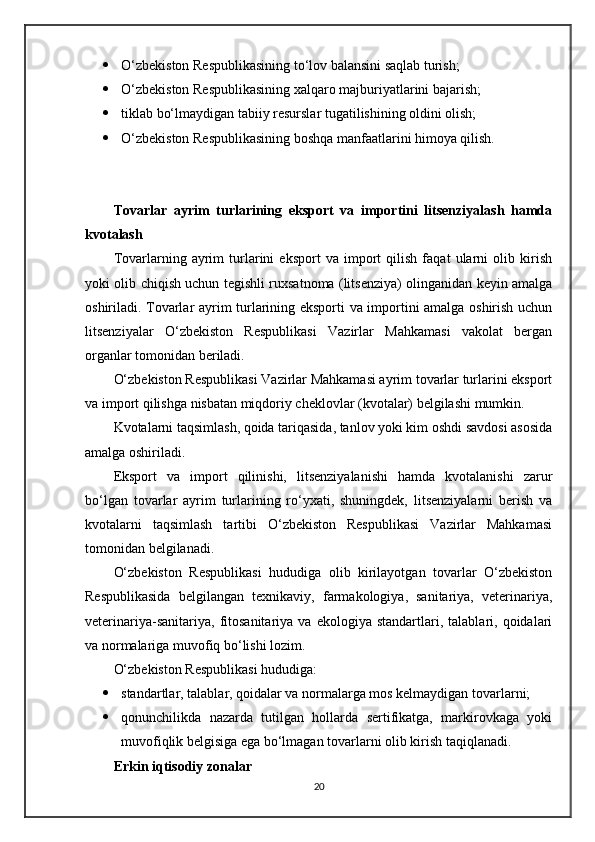  O‘zbekiston Respublikasining to‘lov balansini saqlab turish;
 O‘zbekiston Respublikasining xalqaro majburiyatlarini bajarish;
 tiklab bo‘lmaydigan tabiiy resurslar tugatilishining oldini olish;
 O‘zbekiston Respublikasining boshqa manfaatlarini himoya qilish.
Tovarlar   ayrim   turlarining   eksport   va   importini   litsenziyalash   hamda
kvotalash
Tovarlarning   ayrim   turlarini   eksport   va   import   qilish   faqat   ularni   olib   kirish
yoki olib chiqish uchun tegishli ruxsatnoma (litsenziya) olinganidan keyin amalga
oshiriladi. Tovarlar ayrim turlarining eksporti va importini amalga oshirish uchun
litsenziyalar   O‘zbekiston   Respublikasi   Vazirlar   Mahkamasi   vakolat   bergan
organlar tomonidan beriladi.
O‘zbekiston Respublikasi Vazirlar Mahkamasi ayrim tovarlar turlarini eksport
va import qilishga nisbatan miqdoriy cheklovlar (kvotalar) belgilashi mumkin.
Kvotalarni taqsimlash, qoida tariqasida, tanlov yoki kim oshdi savdosi asosida
amalga oshiriladi.
Eksport   va   import   qilinishi,   litsenziyalanishi   hamda   kvotalanishi   zarur
bo‘lgan   tovarlar   ayrim   turlarining   ro‘yxati,   shuningdek,   litsenziyalarni   berish   va
kvotalarni   taqsimlash   tartibi   O‘zbekiston   Respublikasi   Vazirlar   Mahkamasi
tomonidan belgilanadi.
O‘zbekiston   Respublikasi   hududiga   olib   kirilayotgan   tovarlar   O‘zbekiston
Respublikasida   belgilangan   texnikaviy,   farmakologiya,   sanitariya,   veterinariya,
veterinariya-sanitariya,   fitosanitariya   va   ekologiya  standartlari,   talablari,   qoidalari
va normalariga muvofiq bo‘lishi lozim.
O‘zbekiston Respublikasi hududiga:
 standartlar, talablar, qoidalar va normalarga mos kelmaydigan tovarlarni;
 qonunchilikda   nazarda   tutilgan   hollarda   sertifikatga,   markirovkaga   yoki
muvofiqlik belgisiga ega bo‘lmagan tovarlarni olib kirish taqiqlanadi.
Erkin iqtisodiy zonalar
20 