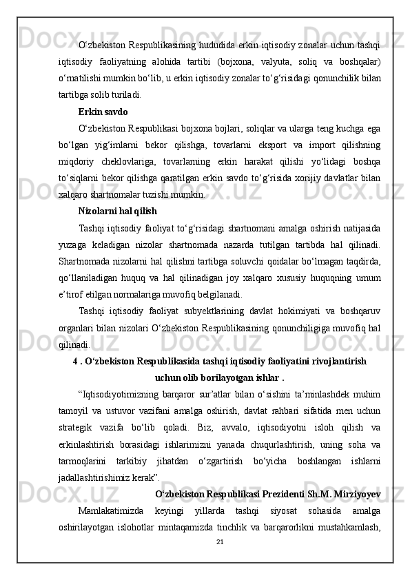 O‘zbekiston   Respublikasining   hududida  erkin iqtisodiy  zonalar  uchun  tashqi
iqtisodiy   faoliyatning   alohida   tartibi   (bojxona,   valyuta,   soliq   va   boshqalar)
o‘rnatilishi mumkin bo‘lib, u erkin iqtisodiy zonalar to‘g‘risidagi   qonunchilik   bilan
tartibga solib turiladi.
Erkin savdo
O‘zbekiston Respublikasi bojxona bojlari, soliqlar va ularga teng kuchga ega
bo‘lgan   yig‘imlarni   bekor   qilishga,   tovarlarni   eksport   va   import   qilishning
miqdoriy   cheklovlariga,   tovarlarning   erkin   harakat   qilishi   yo‘lidagi   boshqa
to‘siqlarni  bekor qilishga qaratilgan erkin savdo  to‘g‘risida xorijiy davlatlar bilan
xalqaro shartnomalar tuzishi mumkin.
Nizolarni hal qilish
Tashqi iqtisodiy faoliyat to‘g‘risidagi shartnomani amalga oshirish natijasida
yuzaga   keladigan   nizolar   shartnomada   nazarda   tutilgan   tartibda   hal   qilinadi.
Shartnomada  nizolarni  hal   qilishni  tartibga  soluvchi   qoidalar   bo‘lmagan  taqdirda,
qo‘llaniladigan   huquq   va   hal   qilinadigan   joy   xalqaro   xususiy   huquqning   umum
e’tirof etilgan normalariga muvofiq belgilanadi.
Tashqi   iqtisodiy   faoliyat   subyektlarining   davlat   hokimiyati   va   boshqaruv
organlari bilan nizolari O‘zbekiston Respublikasining qonunchiligiga muvofiq hal
qilinadi.
4 . O‘zbekiston Respublikasida tashqi iqtisodiy faoliyatini rivojlantirish
uchun olib borilayotgan ishlar .
“Iqtisodiyotimizning   barqaror   sur’atlar   bilan   o‘sishini   ta’minlashdek   muhim
tamoyil   va   ustuvor   vazifani   amalga   oshirish,   davlat   rahbari   sifatida   men   uchun
strategik   vazifa   bo‘lib   qoladi.   Biz,   avvalo,   iqtisodiyotni   isloh   qilish   va
erkinlashtirish   borasidagi   ishlarimizni   yanada   chuqurlashtirish,   uning   soha   va
tarmoqlarini   tarkibiy   jihatdan   o‘zgartirish   bo‘yicha   boshlangan   ishlarni
jadallashtirishimiz kerak”. 
O‘zbekiston Respublikasi Prezidenti Sh.M. Mirziyoyev
Mamlakatimizda   keyingi   yillarda   tashqi   siyosat   sohasida   amalga
oshirilayotgan   islohotlar   mintaqamizda   tinchlik   va   barqarorlikni   mustahkamlash,
21 