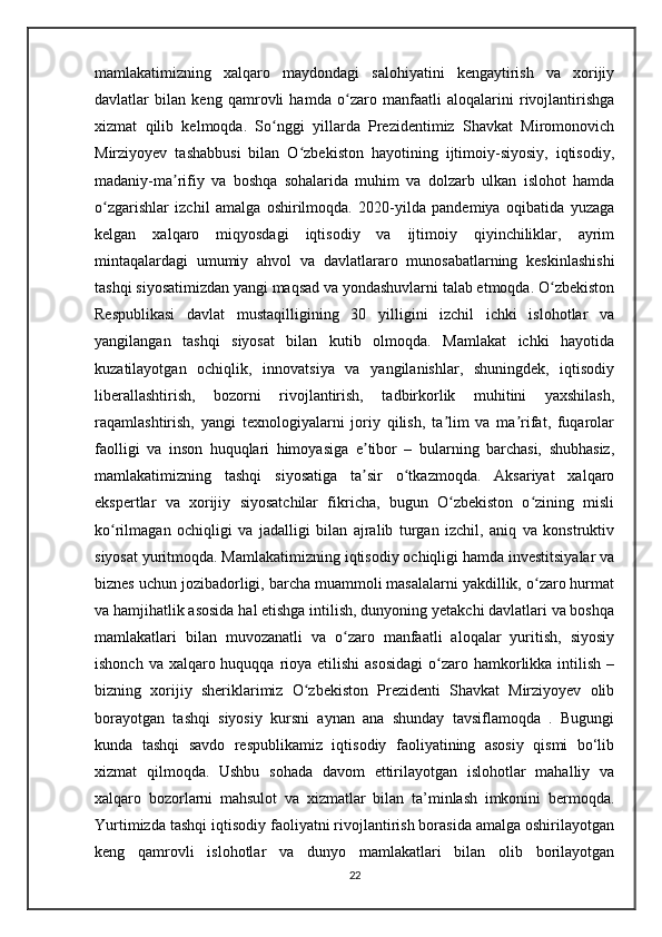 mamlakatimizning   xalqaro   maydondagi   salohiyatini   kengaytirish   va   xorijiy
davlatlar   bilan   keng   qamrovli   hamda   o zaro   manfaatli   aloqalarini   rivojlantirishgaʻ
xizmat   qilib   kelmoqda.   So nggi   yillarda   Prezidentimiz   Shavkat   Miromonovich	
ʻ
Mirziyoyev   tashabbusi   bilan   O zbekiston   hayotining   ijtimoiy-siyosiy,   iqtisodiy,	
ʻ
madaniy-ma rifiy   va   boshqa   sohalarida   muhim   va   dolzarb   ulkan   islohot   hamda	
ʼ
o zgarishlar   izchil   amalga   oshirilmoqda.   2020-yilda   pandemiya   oqibatida   yuzaga	
ʻ
kelgan   xalqaro   miqyosdagi   iqtisodiy   va   ijtimoiy   qiyinchiliklar,   ayrim
mintaqalardagi   umumiy   ahvol   va   davlatlararo   munosabatlarning   keskinlashishi
tashqi siyosatimizdan yangi maqsad va yondashuvlarni talab etmoqda. O zbekiston	
ʻ
Respublikasi   davlat   mustaqilligining   30   yilligini   izchil   ichki   islohotlar   va
yangilangan   tashqi   siyosat   bilan   kutib   olmoqda.   Mamlakat   ichki   hayotida
kuzatilayotgan   ochiqlik,   innovatsiya   va   yangilanishlar,   shuningdek,   iqtisodiy
liberallashtirish,   bozorni   rivojlantirish,   tadbirkorlik   muhitini   yaxshilash,
raqamlashtirish,   yangi   texnologiyalarni   joriy   qilish,   ta lim   va   ma rifat,   fuqarolar	
ʼ ʼ
faolligi   va   inson   huquqlari   himoyasiga   e tibor   –   bularning   barchasi,   shubhasiz,	
ʼ
mamlakatimizning   tashqi   siyosatiga   ta sir   o tkazmoqda.   Aksariyat   xalqaro
ʼ ʻ
ekspertlar   va   xorijiy   siyosatchilar   fikricha,   bugun   O zbekiston   o zining   misli	
ʻ ʻ
ko rilmagan   ochiqligi   va   jadalligi   bilan   ajralib   turgan   izchil,   aniq   va   konstruktiv	
ʻ
siyosat yuritmoqda. Mamlakatimizning iqtisodiy ochiqligi hamda investitsiyalar va
biznes uchun jozibadorligi, barcha muammoli masalalarni yakdillik, o zaro hurmat	
ʻ
va hamjihatlik asosida hal etishga intilish, dunyoning yetakchi davlatlari va boshqa
mamlakatlari   bilan   muvozanatli   va   o zaro   manfaatli   aloqalar   yuritish,   siyosiy	
ʻ
ishonch va  xalqaro huquqqa  rioya etilishi  asosidagi  o zaro hamkorlikka intilish  –	
ʻ
bizning   xorijiy   sheriklarimiz   O zbekiston   Prezidenti   Shavkat   Mirziyoyev   olib	
ʻ
borayotgan   tashqi   siyosiy   kursni   aynan   ana   shunday   tavsiflamoqda   .   Bugungi
kunda   tashqi   savdo   respublikamiz   iqtisodiy   faoliyatining   asosiy   qismi   bo‘lib
xizmat   qilmoqda.   Ushbu   sohada   davom   ettirilayotgan   islohotlar   mahalliy   va
xalqaro   bozorlarni   mahsulot   va   xizmatlar   bilan   ta’minlash   imkonini   bermoqda.
Yurtimizda tashqi iqtisodiy faoliyatni rivojlantirish borasida amalga oshirilayotgan
keng   qamrovli   islohotlar   va   dunyo   mamlakatlari   bilan   olib   borilayotgan
22