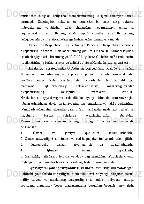mustahkam   aloqalar   natijasida   mamlakatimizning   eksport   salohiyati   oshib
bormoqda.   Shuningdek,   hukumatimiz   tomonidan   bir   qator   soliq,   bojxona
imtiyozlarining   yaratilishi,   ishlab   chiqarishni   modernizatsiya   qilish   va
raqobatbardosh   mahsulotlarning   ishlab   chiqarilishi   milliy   mahsulotlarimizning
tashqi bozorlarda mustahkam o‘rin egallashlari uchun zamin yaratmoqda
O‘zbekiston Respublikasi Prezidentining “O‘zbekiston Respublikasini yanada
rivojlantirish   bo‘yicha   Harakatlar   strategiyasi   to‘g‘risida”gi   Farmoni   loyihasi
ishlab chiqilgan edi . Bu strategiya  2017-2021-yillarda O‘zbekiston Respublikasini
rivojlantirishning beshta ustuvor yo‘nalishi bo‘yicha Harakatlar strategiyasi   edi .  
Harakatlar   strategiyasiga   O‘zbekiston   Respublikasi   Prezidenti   Shavkat
Mirziyoyev   tomonidan   saylovoldi   jarayoni,   jamoatchilik,   ishbilarmon   doiralar
vakillari   hamda   cdavlat   organlari   bilan   uchrashuvlar   chog‘ida   bildirilgan
mamlakatni   ijtimoiy-siyosiy,   sotsial-iqtisodiy,   madaniy-gumanitar
rivojlantirishning   konseptual   masalalari   kiritildi.  
Harakatlar   strategiyasining   maqsadi   olib   borilayotgan   islohotlar   samaradorligini
tubdan   oshirishdan,   davlat   va   jamiyatning   har   tomonlama   va   jadal   rivojlanishini
ta’minlash   uchun   shart-sharoitlar   yaratishdan,   mamlakatni   modernizatsiyalash   va
hayotning   barcha   sohalarini   erkinlashtirishdan   iboratdir.  
Xususan,   mamlakatni   rivojlantirishning   quyidagi   5   ta   ustuvor   yo‘nalishi
belgilangan:  
1.   Davlat   va   jamiyat   qurilishini   takomillashtirish;  
2.   Qonun   ustuvorligini   ta’minlash   va   sud-huquq   tizimini   yanada   isloh   qilish;  
3.   Iqtisodiyotni   yanada   rivojlantirish   va   liberallashtirish;  
4.   Ijtimoiy   sohani   rivojlantirish;  
5.   Xavfsizlik,   millatlararo   totuvlik   va   diniy   bag‘rikenglikni   ta’minlash,   chuqur
o‘ylangan, o‘zaro manfaatli va amaliy ruhdagi tashqi siyosat yuritish.  
“Iqtisodiyotni yanada rivojlantirish va liberallashtirish” deb nomlangan
uchinchi   yo‘nalishda   ko‘rsatilgan   chora-tadbirlarni   ro‘yobga   chiqarish   uchun
milliy   valyuta   va   narxlarning   barqarorligini   ta’minlash,   valyutani   tartibga
solishning   zamonaviy   bozor   mexanizmlarini   bosqichma-bosqich   joriy   etish,
23 