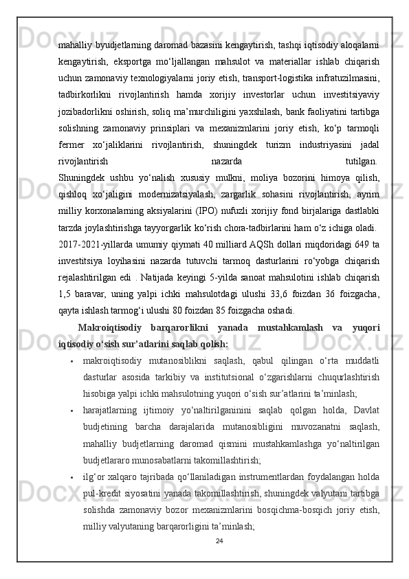 mahalliy byudjetlarning daromad bazasini kengaytirish, tashqi iqtisodiy aloqalarni
kengaytirish,   eksportga   mo‘ljallangan   mahsulot   va   materiallar   ishlab   chiqarish
uchun zamonaviy texnologiyalarni joriy etish, transport-logistika infratuzilmasini,
tadbirkorlikni   rivojlantirish   hamda   xorijiy   investorlar   uchun   investitsiyaviy
jozibadorlikni oshirish, soliq ma’murchiligini yaxshilash, bank faoliyatini tartibga
solishning   zamonaviy   prinsiplari   va   mexanizmlarini   joriy   etish,   ko‘p   tarmoqli
fermer   xo‘jaliklarini   rivojlantirish,   shuningdek   turizm   industriyasini   jadal
rivojlantirish   nazarda   tutilgan.  
Shuningdek   ushbu   yo‘nalish   xususiy   mulkni,   moliya   bozorini   himoya   qilish,
qishloq   xo‘jaligini   modernizatsiyalash,   zargarlik   sohasini   rivojlantirish,   ayrim
milliy   korxonalarning   aksiyalarini   (IPO)   nufuzli   xorijiy   fond   birjalariga   dastlabki
tarzda joylashtirishga tayyorgarlik ko‘rish chora-tadbirlarini ham o‘z ichiga oladi.  
2017-2021-yillarda umumiy qiymati 40 milliard AQSh dollari miqdoridagi 649 ta
investitsiya   loyihasini   nazarda   tutuvchi   tarmoq   dasturlarini   ro‘yobga   chiqarish
rejalashtirilgan   edi   .   Natijada   keyingi   5-yilda   sanoat   mahsulotini   ishlab   chiqarish
1,5   baravar,   uning   yalpi   ichki   mahsulotdagi   ulushi   33,6   foizdan   36   foizgacha,
qayta ishlash tarmog‘i ulushi 80 foizdan 85 foizgacha oshadi.  
Makroiqtisodiy   barqarorlikni   yanada   mustahkamlash   va   yuqori
iqtisodiy o‘sish sur’atlarini saqlab qolish:
 makroiqtisodiy   mutanosiblikni   saqlash,   qabul   qilingan   o‘rta   muddatli
dasturlar   asosida   tarkibiy   va   institutsional   o‘zgarishlarni   chuqurlashtirish
hisobiga yalpi ichki mahsulotning yuqori o‘sish sur’atlarini ta’minlash;
 harajatlarning   ijtimoiy   yo‘naltirilganinini   saqlab   qolgan   holda,   Davlat
budjetining   barcha   darajalarida   mutanosibligini   muvozanatni   saqlash,
mahalliy   budjetlarning   daromad   qismini   mustahkamlashga   yo‘naltirilgan
budjetlararo munosabatlarni takomillashtirish;
 ilg‘or  xalqaro  tajribada  qo‘llaniladigan  instrumentlardan foydalangan  holda
pul-kredit siyosatini yanada takomillashtirish, shuningdek valyutani tartibga
solishda   zamonaviy   bozor   mexanizmlarini   bosqichma-bosqich   joriy   etish,
milliy valyutaning barqarorligini ta’minlash;
24