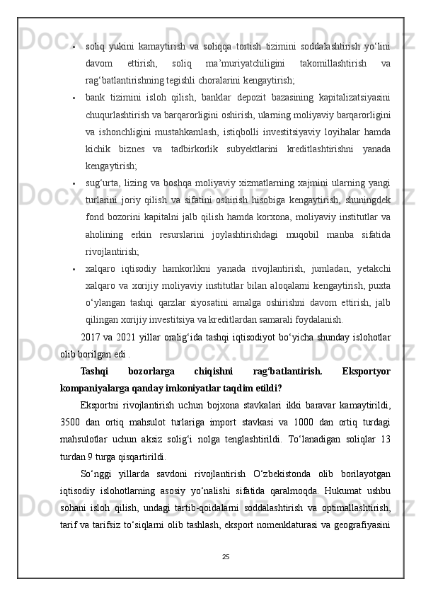  soliq   yukini   kamaytirish   va   soliqqa   tortish   tizimini   soddalashtirish   yo‘lini
davom   ettirish,   soliq   ma’muriyatchiligini   takomillashtirish   va
rag‘batlantirishning tegishli choralarini kengaytirish;
 bank   tizimini   isloh   qilish,   banklar   depozit   bazasining   kapitalizatsiyasini
chuqurlashtirish va barqarorligini oshirish, ularning moliyaviy barqarorligini
va   ishonchligini   mustahkamlash,   istiqbolli   investitsiyaviy   loyihalar   hamda
kichik   biznes   va   tadbirkorlik   subyektlarini   kreditlashtirishni   yanada
kengaytirish;
 sug‘urta,   lizing   va   boshqa   moliyaviy   xizmatlarning   xajmini   ularning   yangi
turlarini   joriy   qilish   va   sifatini   oshirish   hisobiga   kengaytirish,   shuningdek
fond   bozorini   kapitalni   jalb   qilish   hamda   korxona,   moliyaviy   institutlar   va
aholining   erkin   resurslarini   joylashtirishdagi   muqobil   manba   sifatida
rivojlantirish;
 xalqaro   iqtisodiy   hamkorlikni   yanada   rivojlantirish,   jumladan,   yetakchi
xalqaro   va   xorijiy   moliyaviy   institutlar   bilan   aloqalarni   kengaytirish,   puxta
o‘ylangan   tashqi   qarzlar   siyosatini   amalga   oshirishni   davom   ettirish,   jalb
qilingan xorijiy investitsiya va kreditlardan samarali foydalanish.
2017 va 2021 yillar  oralig‘ida tashqi  iqtisodiyot  bo‘yicha shunday  islohotlar
olib borilgan edi .
Tashqi   bozorlarga   chiqishni   rag‘batlantirish.   Eksportyor
kompaniyalarga qanday imkoniyatlar taqdim etildi?
Eksportni   rivojlantirish   uchun   bojxona   stavkalari   ikki   baravar   kamaytirildi,
3500   dan   ortiq   mahsulot   turlariga   import   stavkasi   va   1000   dan   ortiq   turdagi
mahsulotlar   uchun   aksiz   solig‘i   nolga   tenglashtirildi.   To‘lanadigan   soliqlar   13
turdan 9 turga qisqartirildi.
So‘nggi   yillarda   savdoni   rivojlantirish   O‘zbekistonda   olib   borilayotgan
iqtisodiy   islohotlarning   asosiy   yo‘nalishi   sifatida   qaralmoqda.   Hukumat   ushbu
sohani   isloh   qilish,   undagi   tartib-qoidalarni   soddalashtirish   va   optimallashtirish,
tarif va tarifsiz to‘siqlarni  olib tashlash,  eksport  nomenklaturasi  va geografiyasini
25
