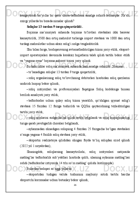 kengaytirish bo‘yicha bir qator chora-tadbirlarni amalga oshirib kelmoqda. Xo‘sh,
oxirgi yillarda bu borada nimalar qilindi?
Soliqlar 13 turdan 9 turga qisqartirildi . 
Bojxona   ma’muriyati   sohasida   bojxona   to‘lovlari   stavkalari   ikki   baravar
kamaytirildi, 3500 dan ortiq mahsulot turlariga import stavkasi  va 1000 dan ortiq
turdagi mahsulotlar uchun aksiz solig‘i nolga tenglashtirildi.
Shu bilan birga, boshqaruvning avtomatlashtirilgan tizimi joriy etildi, eksport-
import operatsiyalari davomida keraksiz hujjatlarni talab qilish tartibi bekor etildi
va "yagona oyna" bojxona axborot tizimi joriy qilindi.
Bu kabi ishlar soliq ma’muriyati sohasida ham amalga oshirildi.  Xususan:
 to‘lanadigan soliqlar 13 turdan 9 turga qisqartirildi;
 soliq organlarining soliq to‘lovchining debitorlari hisobidan soliq qarzlarini
undirish huquqi bekor qilindi;
 soliq   imtiyozlari   va   preferensiyalari   faqatgina   Soliq   kodeksiga   binoan
berilish amaliyoti joriy etildi;
 tadbirkorlar   uchun   qulay   soliq   tizimi   yaratilib,   qo‘shilgan   qiymat   solig‘i
stavkasi   15   foizdan   12   foizga   tushirildi   va   QQSni   qaytarishning   tezlashtirilgan
tartibi joriy etildi;
 soliq nizolarini sudgacha hal qilish tartibi belgilandi va soliq huquqbuzarligi
turiga qarab javobgarlik choralari belgilandi;
 aylanmadan olinadigan soliqning 4 foizdan 25 foizgacha bo‘lgan stavkalari
o‘rniga yagona 4 foizlik soliq stavkasi joriy etildi;
 eksportni   realizatsiya   qilishdan   olingan   foyda   to‘liq   soliqdan   ozod   qilindi
(2022 yil 1 noyabrdan);
Shuningdek,   soliqlarning   kamaytirilishi,   soliq   imtiyozlari   natijasida
mablag‘lar   tadbirkorlik   sub’yektlari   hisobida   qolib,   ularning   aylanma   mablag‘lari
oshdi (tadbirkorlar ixtiyorida 14 trln so‘m mablag‘ qolishi kutilmoqda).
Bulardan tashqari so‘nggi yillarda:
 eksportidan   tushgan   valuta   tushumini   majburiy   sotish   tartibi   barcha
eksportchi korxonalar uchun butunlay bekor qilindi;
26
