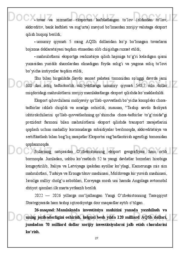  tovar   va   xizmatlar   eksportini   kafolatlangan   to‘lov   (oldindan   to‘lov,
akkreditiv, bank kafolati va sug‘urta) mavjud bo‘lmasdan xorijiy valutaga eksport
qilish huquqi berildi;
 umumiy   qiymati   5   ming   AQSh   dollaridan   ko‘p   bo‘lmagan   tovarlarni
bojxona deklaratsiyasi taqdim etmasdan olib chiqishga ruxsat etildi;
 mahsulotlarni   eksportga   realizatsiya   qilish   hajmiga   to‘g‘ri   keladigan   qismi
yuzasidan   yuridik   shaxslardan   olinadigan   foyda   solig‘i   va   yagona   soliq   to‘lovi
bo‘yicha imtiyozlar taqdim etildi;
Shu   bilan   birgalikda   Savdo   sanoat   palatasi   tomonidan   so‘nggi   davrda   jami
600   dan   ortiq   tadbirkorlik   sub’yektlariga   umumiy   qiymati   548,7   mln   dollar
miqdoridagi mahsulotlarni xorijiy mamlakatlarga eksport qilishda ko‘maklashildi.  
Eksport qiluvchilarni moliyaviy qo‘llab-quvvatlash bo‘yicha kompleks chora-
tadbirlar   ishlab   chiqildi   va   amalga   oshirildi,   xususan,   "Tashqi   savdo   faoliyati
ishtirokchilarini   qo‘llab-quvvatlashning   qo‘shimcha   chora-tadbirlar   to‘g‘risida"gi
prezident   farmoni   bilan   mahsulotlarni   eksport   qilishda   transport   xarajatlarini
qoplash   uchun   mahalliy   korxonalarga   subsidiyalar   berilmoqda,   akkreditatsiya   va
sertifikatlash bilan bog‘liq xarajatlar Eksportni rag‘batlantirish agentligi tomonidan
qoplanmoqda.
Bularning   natijasidan   O‘zbekistonning   eksport   geografiyasi   ham   ortib
bormoqda.   Jumladan,   ushbu   ko‘rsatkich   52   ta   yangi   davlatlar   bozorlari   hisobiga
kengaytirilib,   Italiya   va   Latviyaga   ipakdan   ayollar   ko‘ylagi,   Kamerunga   mis   sim
mahsulotlari, Turkiya va Eronga tikuv mashinasi, Moldovaga kir yuvish mashinasi,
Isroilga milliy cholg‘u asboblari, Koreyaga mosh uni hamda Angolaga avtomobil
ehtiyot qismlari ilk marta yetkazib berildi.
2022   —   2026   yillarga   mo‘ljallangan   Yangi   O‘zbekistonning   Taraqqiyot
Strategiyasida ham tashqi iqtisodiyotga doir maqsadlar aytib o‘tilgan . 
26-maqsad:   Mamlakatda   investitsiya   muhitini   yanada   yaxshilash   va
uning   jozibadorligini   oshirish,   kelgusi   besh   yilda   120   milliard   AQSh   dollari,
jumladan   70   milliard   dollar   xorijiy   investitsiyalarni   jalb   etish   choralarini
ko‘rish.
27 