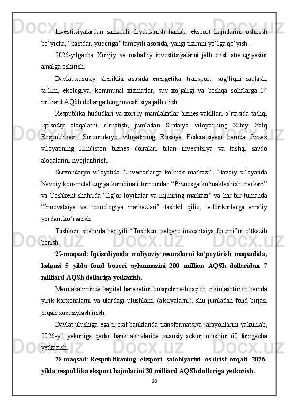 Investitsiyalardan   samarali   foydalanish   hamda   eksport   hajmlarini   oshirish
bo‘yicha, “pastdan-yuqoriga” tamoyili asosida, yangi tizimni yo‘lga qo‘yish.
2026-yilgacha   Xorijiy   va   mahalliy   investitsiyalarni   jalb   etish   strategiyasini
amalga oshirish.
Davlat-xususiy   sheriklik   asosida   energetika,   transport,   sog‘liqni   saqlash,
ta’lim,   ekologiya,   kommunal   xizmatlar,   suv   xo‘jaligi   va   boshqa   sohalarga   14
milliard AQSh dollarga teng investitsiya jalb etish.
Respublika hududlari va xorijiy mamlakatlar biznes vakillari o‘rtasida tashqi
iqtisodiy   aloqalarni   o‘rnatish,   jumladan   Sirdaryo   viloyatining   Xitoy   Xalq
Respublikasi,   Surxondaryo   viloyatining   Rossiya   Federatsiyasi   hamda   Jizzax
viloyatining   Hindiston   biznes   doiralari   bilan   investitsiya   va   tashqi   savdo
aloqalarini rivojlantirish.
Surxondaryo   viloyatida   “Investorlarga   ko‘mak   markazi”,   Navoiy   viloyatida
Navoiy kon-metallurgiya kombinati tomonidan “Biznesga ko‘maklashish markazi”
va  Toshkent   shahrida   “Ilg‘or   loyihalar   va   injiniring   markazi”   va   har   bir   tumanda
“Innovatsiya   va   texnologiya   markazlari”   tashkil   qilib,   tadbirkorlarga   amaliy
yordam ko‘rsatish.
Toshkent  shahrida har yili “Toshkent  xalqaro investitsiya forumi”ni o‘tkazib
borish.
27-maqsad:   Iqtisodiyotda  moliyaviy  resurslarni   ko‘paytirish  maqsadida,
kelgusi   5   yilda   fond   bozori   aylanmasini   200   million   AQSh   dollaridan   7
milliard AQSh dollariga yetkazish.
Mamlakatimizda kapital harakatini  bosqichma-bosqich erkinlashtirish hamda
yirik   korxonalarni   va   ulardagi   ulushlarni   (aksiyalarni),   shu   jumladan   fond   birjasi
orqali xususiylashtirish.
Davlat ulushiga ega tijorat banklarida transformatsiya jarayonlarini yakunlab,
2026-yil   yakuniga   qadar   bank   aktivlarida   xususiy   sektor   ulushini   60   foizgacha
yetkazish.
28-maqsad:   Respublikaning   eksport   salohiyatini   oshirish   orqali   2026-
yilda respublika eksport hajmlarini 30 milliard AQSh dollariga yetkazish.
28 