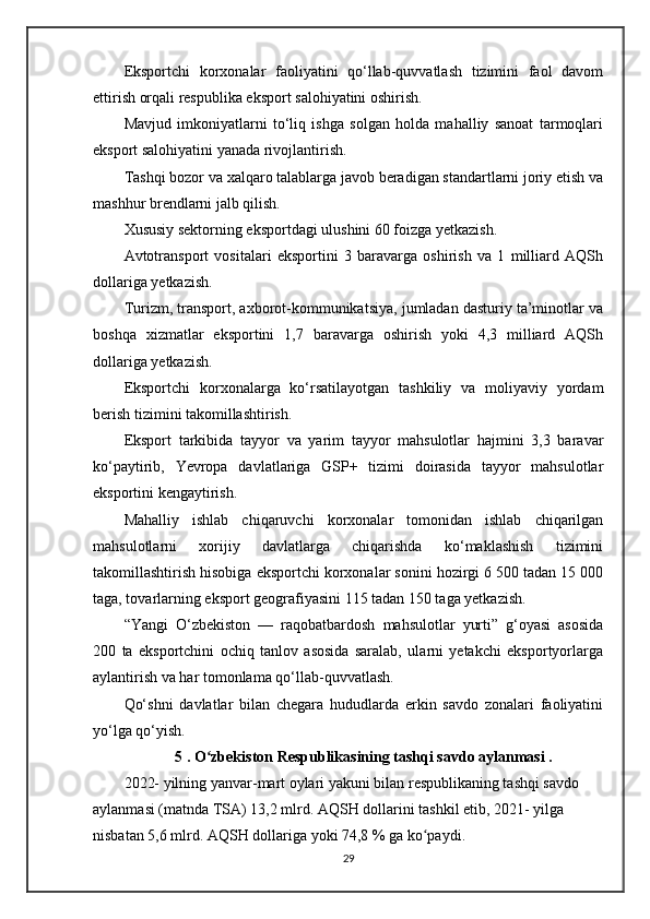 Eksportchi   korxonalar   faoliyatini   qo‘llab-quvvatlash   tizimini   faol   davom
ettirish orqali respublika eksport salohiyatini oshirish.
Mavjud   imkoniyatlarni   to‘liq   ishga   solgan   holda   mahalliy   sanoat   tarmoqlari
eksport salohiyatini yanada rivojlantirish.
Tashqi bozor va xalqaro talablarga javob beradigan standartlarni joriy etish va
mashhur brendlarni jalb qilish.
Xususiy sektorning eksportdagi ulushini 60 foizga yetkazish.
Avtotransport   vositalari   eksportini   3   baravarga   oshirish   va   1   milliard   AQSh
dollariga yetkazish.
Turizm, transport, axborot-kommunikatsiya, jumladan dasturiy ta’minotlar va
boshqa   xizmatlar   eksportini   1,7   baravarga   oshirish   yoki   4,3   milliard   AQSh
dollariga yetkazish.
Eksportchi   korxonalarga   ko‘rsatilayotgan   tashkiliy   va   moliyaviy   yordam
berish tizimini takomillashtirish.
Eksport   tarkibida   tayyor   va   yarim   tayyor   mahsulotlar   hajmini   3,3   baravar
ko‘paytirib,   Yevropa   davlatlariga   GSP+   tizimi   doirasida   tayyor   mahsulotlar
eksportini kengaytirish.
Mahalliy   ishlab   chiqaruvchi   korxonalar   tomonidan   ishlab   chiqarilgan
mahsulotlarni   xorijiy   davlatlarga   chiqarishda   ko‘maklashish   tizimini
takomillashtirish hisobiga eksportchi korxonalar sonini hozirgi 6 500 tadan 15 000
taga, tovarlarning eksport geografiyasini 115 tadan 150 taga yetkazish.
“Yangi   O‘zbekiston   —   raqobatbardosh   mahsulotlar   yurti”   g‘oyasi   asosida
200   ta   eksportchini   ochiq   tanlov   asosida   saralab,   ularni   yetakchi   eksportyorlarga
aylantirish va har tomonlama qo‘llab-quvvatlash.
Qo‘shni   davlatlar   bilan   chegara   hududlarda   erkin   savdo   zonalari   faoliyatini
yo‘lga qo‘yish.
5 . O zbekiston Respublikasining tashqi savdo aylanmasi .ʻ
2022- yilning yanvar-mart oylari yakuni bilan respublikaning tashqi savdo 
aylanmasi (matnda TSA) 13,2 mlrd. AQSH dollarini tashkil etib, 2021- yilga 
nisbatan 5,6 mlrd. AQSH dollariga yoki 74,8 % ga ko paydi.	
ʻ
29