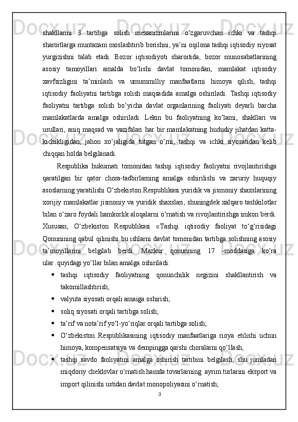 shakllarini   3   tartibga   solish   mexanizmlarini   o‘zgaruvchan   ichki   va   tashqi
sharoitlarga muntazam moslashtirib borishni, ya’ni oqilona tashqi iqtisodiy siyosat
yurgizishni   talab   etadi.   Bozor   iqtisodiyoti   sharoitida,   bozor   munosabatlarining
asosiy   tamoyillari   amalda   bo‘lishi   davlat   tomonidan,   mamlakat   iqtisodiy
xavfsizligini   ta’minlash   va   umummilliy   manfaatlarni   himoya   qilish,   tashqi
iqtisodiy   faoliyatni   tartibga   solish   maqsadida   amalga   oshiriladi.   Tashqi   iqtisodiy
faoliyatni   tartibga   solish   bo‘yicha   davlat   organlarining   faoliyati   deyarli   barcha
mamlakatlarda   amalga   oshiriladi.   Lekin   bu   faoliyatning   ko‘lami,   shakllari   va
usullari,   aniq   maqsad   va   vazifalari   har   bir   mamlakatning   hududiy   jihatdan   katta-
kichikligidan,   jahon   xo‘jaligida   tutgan   o‘rni,   tashqi   va   ichki   siyosatidan   kelib
chiqqan holda belgilanadi.
Respublika   hukumati   tomonidan   tashqi   iqtisodiy   faoliyatni   rivojlantirishga
qaratilgan   bir   qator   chora-tadbirlarning   amalga   oshirilishi   va   zaruriy   huquqiy
asoslarning yaratilishi O‘zbekiston Respublikasi yuridik va jismoniy shaxslarining
xorijiy mamlakatlar jismoniy va yuridik shaxslari, shuningdek xalqaro tashkilotlar
bilan o‘zaro foydali hamkorlik aloqalarni o‘rnatish va rivojlantirishga imkon berdi.
Xususan,   O‘zbekiston   Respublikasi   «Tashqi   iqtisodiy   faoliyat   to‘g‘risidagi
Qonunining qabul qilinishi bu ishlarni davlat tomonidan tartibga solishning asosiy
ta’moyillarini   belgilab   berdi.   Mazkur   qonunning   17   -moddasiga   ko‘ra
ular .quyidagi yo‘llar bilan amalga oshiriladi: 
 tashqi   iqtisodiy   faoliyatning   qonunchilik   negizini   shakllantirish   va
takomillashtirish; 
 valyuta siyosati orqali amaiga oshirish; 
 soliq siyosati orqali tartibga solish; 
 ta’rif va nota’rif yo‘l-yo‘riqlar orqali tartibga solish; 
 O‘zbekiston   Respublikasining   iqtisodiy   manfaatlariga   rioya   etilishi   uchun
himoya, kompensatsiya va dempingga qarshi choralarni qo‘lIash; 
 tashqi   savdo   faoliyatini   amalga   oshirish   tartibini   belgilash,   shu   jumladan
miqdoriy cheklovlar o‘rnatish hamda tovarlarning  ayrim turlarini eksport va
import qilinishi ustidan davlat monopoliyasini o‘rnatish; 
3