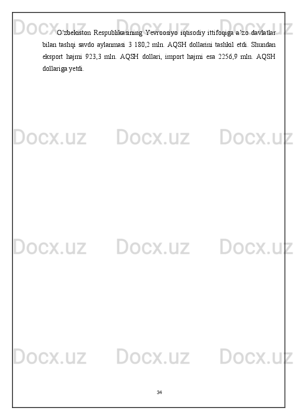 O zbekiston   Respublikasining   Yevroosiyo   iqtisodiy   ittifoqiga   a’zo   davlatlarʻ
bilan   tashqi   savdo   aylanmasi   3   180,2   mln.   AQSH   dollarini   tashkil   etdi.   Shundan
eksport   hajmi   923,3   mln.   AQSH   dollari,   import   hajmi   esa   2256,9   mln.   AQSH
dollariga yetdi.
34