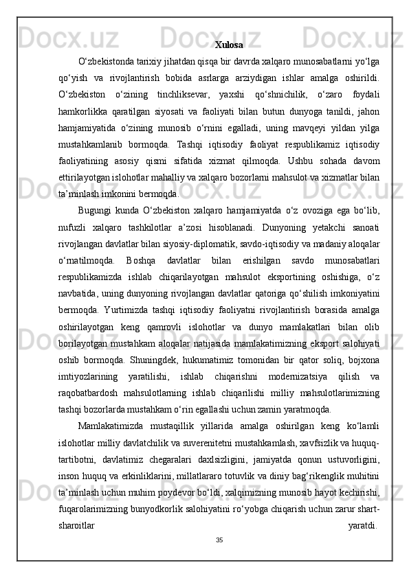 Xulosa
O‘zbekistonda tarixiy jihatdan qisqa bir davrda xalqaro munosabatlarni yo‘lga
qo‘yish   va   rivojlantirish   bobida   asrlarga   arziydigan   ishlar   amalga   oshirildi.
O‘zbekiston   o‘zining   tinchliksevar,   yaxshi   qo‘shnichilik,   o‘zaro   foydali
hamkorlikka   qaratilgan   siyosati   va   faoliyati   bilan   butun   dunyoga   tanildi,   jahon
hamjamiyatida   o‘zining   munosib   o‘rnini   egalladi,   uning   mavqeyi   yildan   yilga
mustahkamlanib   bormoqda.   Tashqi   iqtisodiy   faoliyat   respublikamiz   iqtisodiy
faoliyatining   asosiy   qismi   sifatida   xizmat   qilmoqda.   Ushbu   sohada   davom
ettirilayotgan islohotlar mahalliy va xalqaro bozorlarni mahsulot va xizmatlar bilan
ta’minlash imkonini bermoqda.
Bugungi   kunda   O‘zbekiston   xalqaro   hamjamiyatda   o‘z   ovoziga   ega   bo‘lib,
nufuzli   xalqaro   tashkilotlar   a’zosi   hisoblanadi.   Dunyoning   yetakchi   sanoati
rivojlangan davlatlar bilan siyosiy-diplomatik, savdo-iqtisodiy va madaniy aloqalar
o‘rnatilmoqda.   Boshqa   davlatlar   bilan   erishilgan   savdo   munosabatlari
respublikamizda   ishlab   chiqarilayotgan   mahsulot   eksportining   oshishiga,   o‘z
navbatida, uning dunyoning rivojlangan davlatlar qatoriga qo‘shilish imkoniyatini
bermoqda.   Yurtimizda   tashqi   iqtisodiy   faoliyatni   rivojlantirish   borasida   amalga
oshirilayotgan   keng   qamrovli   islohotlar   va   dunyo   mamlakatlari   bilan   olib
borilayotgan   mustahkam   aloqalar   natijasida   mamlakatimizning   eksport   salohiyati
oshib   bormoqda.   Shuningdek,   hukumatimiz   tomonidan   bir   qator   soliq,   bojxona
imtiyozlarining   yaratilishi,   ishlab   chiqarishni   modernizatsiya   qilish   va
raqobatbardosh   mahsulotlarning   ishlab   chiqarilishi   milliy   mahsulotlarimizning
tashqi bozorlarda mustahkam o‘rin egallashi uchun zamin yaratmoqda.
Mamlakatimizda   mustaqillik   yillarida   amalga   oshirilgan   keng   ko‘lamli
islohotlar milliy davlatchilik va suverenitetni mustahkamlash, xavfsizlik va huquq-
tartibotni,   davlatimiz   chegaralari   daxlsizligini,   jamiyatda   qonun   ustuvorligini,
inson huquq va erkinliklarini, millatlararo totuvlik va diniy bag‘rikenglik muhitini
ta’minlash uchun muhim poydevor bo‘ldi, xalqimizning munosib hayot kechirishi,
fuqarolarimizning bunyodkorlik salohiyatini ro‘yobga chiqarish uchun zarur shart-
sharoitlar   yaratdi.  
35