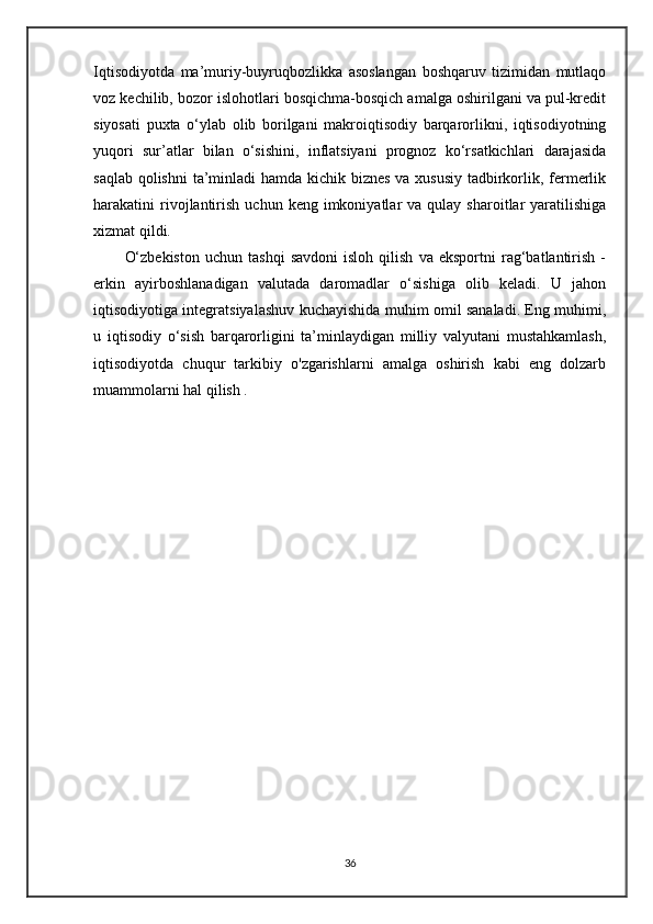 Iqtisodiyotda   ma’muriy-buyruqbozlikka   asoslangan   boshqaruv   tizimidan   mutlaqo
voz kechilib, bozor islohotlari bosqichma-bosqich amalga oshirilgani va pul-kredit
siyosati   puxta   o‘ylab   olib   borilgani   makroiqtisodiy   barqarorlikni,   iqtisodiyotning
yuqori   sur’atlar   bilan   o‘sishini,   inflatsiyani   prognoz   ko‘rsatkichlari   darajasida
saqlab qolishni  ta’minladi  hamda kichik biznes  va xususiy  tadbirkorlik, fermerlik
harakatini   rivojlantirish   uchun  keng  imkoniyatlar   va  qulay  sharoitlar   yaratilishiga
xizmat qildi.  
O‘zbekiston   uchun  tashqi   savdoni   isloh   qilish   va   eksportni   rag‘batlantirish   -
erkin   ayirboshlanadigan   valutada   daromadlar   o‘sishiga   olib   keladi.   U   jahon
iqtisodiyotiga integratsiyalashuv kuchayishida muhim omil sanaladi. Eng muhimi,
u   iqtisodiy   o‘sish   barqarorligini   ta’minlaydigan   milliy   valyutani   mustahkamlash,
iqtisodiyotda   chuqur   tarkibiy   o'zgarishlarni   amalga   oshirish   kabi   eng   dolzarb
muammolarni hal qilish .
36 