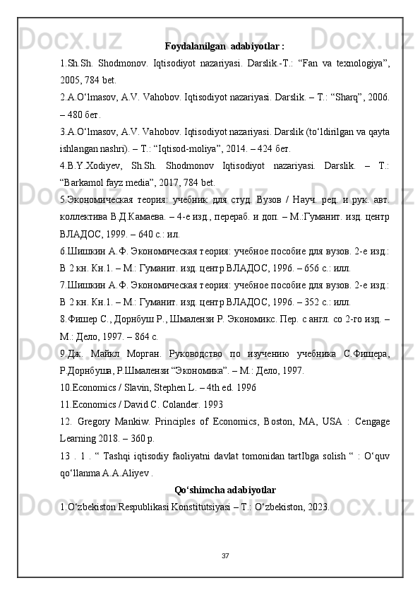 Foydalanilgan  adabiyotlar :
1.Sh.Sh.   Shodmonov.   Iqtisodiyot   nazariyasi.   Darslik.-T.:   “Fan   va   texnologiya”,
2005, 784 bet. 
2.A.O‘lmasov, A.V. Vahobov. Iqtisodiyot nazariyasi. Darslik. – Т.: “Sharq”, 2006.
– 480 бет.
3.A.O‘lmasov, A.V. Vahobov. Iqtisodiyot nazariyasi. Darslik (to‘ldirilgan va qayta
ishlangan nashri). – Т.: “Iqtisod-moliya”, 2014. – 424 бет. 
4.B.Y.Xodiyev,   Sh.Sh.   Shodmonov   Iqtisodiyot   nazariyasi.   Darslik.   –   T.:
“Barkamol fayz media”, 2017, 784 bet. 
5.Экономическая   теория:   учебник   для   студ.   Вузов   /   Науч.   ред.   и   рук.   авт.
коллектива В.Д.Камаева. – 4-е изд., перераб. и доп. – М.:Гуманит. изд. центр
ВЛАДОС, 1999. – 640 с.: ил. 
6.Шишкин А.Ф. Экономическая теория: учебное пособие для вузов. 2-е изд.:
В 2 кн. Кн.1. – М.: Гуманит. изд. центр ВЛАДОС, 1996. – 656 с.: илл.
7.Шишкин А.Ф. Экономическая теория: учебное пособие для вузов. 2-е изд.:
В 2 кн. Кн.1. – М.: Гуманит. изд. центр ВЛАДОС, 1996. – 352 с.: илл.
8.Фишер С., Дорнбуш Р., Шмалензи Р. Экономикс. Пер. с англ. со 2-го изд. –
М.: Дело, 1997. – 864 с. 
9.Дж.   Майкл   Морган.   Руководство   по   изучению   учебника   С.Фишера,
Р.Дорнбуша, Р.Шмалензи “Экономика”. – М.: Дело, 1997.
10.Economics / Slavin, Stephen L. – 4th ed. 1996
11.Economics / David C. Colander. 1993
12.   Gregory   Mankiw.   Principles   of   Economics,   Boston,   MA,   USA   :   Cengage
Learning 2018. – 360 p. 
13   .   1   .   “   Tashqi   iqtisodiy   faoliyatni   davlat   tomonidan   tartIbga   solish   “   :   O‘quv
qo‘llanma A.A.Aliyev .
Qо‘shimchа аdаbiyotlаr
1.О‘zbekiston Respublikasi Konstitutsiyasi – T.: О‘zbekiston, 2023. 
37