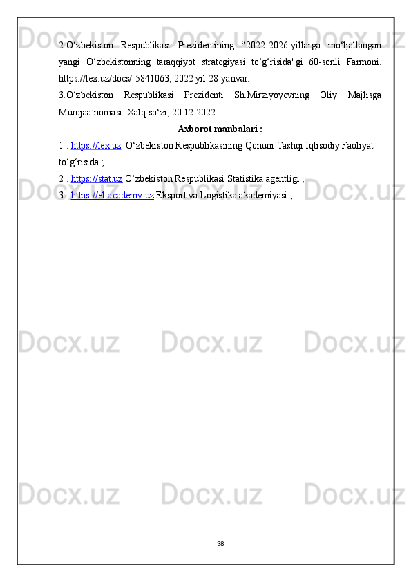 2.О‘zbekiston   Respublikasi   Prezidentining   “2022-2026-yillarga   mo‘ljallangan
yangi   O‘zbekistonning   taraqqiyot   strategiyasi   to‘g‘risida"gi   60-sonli   Farmoni.
https://lex.uz/docs/-5841063, 2022 yil 28-yanvar. 
3.О‘zbekiston   Respublikasi   Prezidenti   Sh.Mirziyoyevning   Oliy   Majlisga
Murojaatnomasi. Xalq sо‘zi, 20.12.2022.
Axborot manbalari :
1 .  https://lex.uz    O‘zbekiston Respublikasining Qonuni   Tashqi Iqtisodiy Faoliyat 
to‘g‘risida ;
2 .  https://stat.uz  O‘zbekiston Respublikasi Statistika agentligi ;
3 .  https://el-academy.uz  Eksport va Logistika akademiyasi ;
38 
