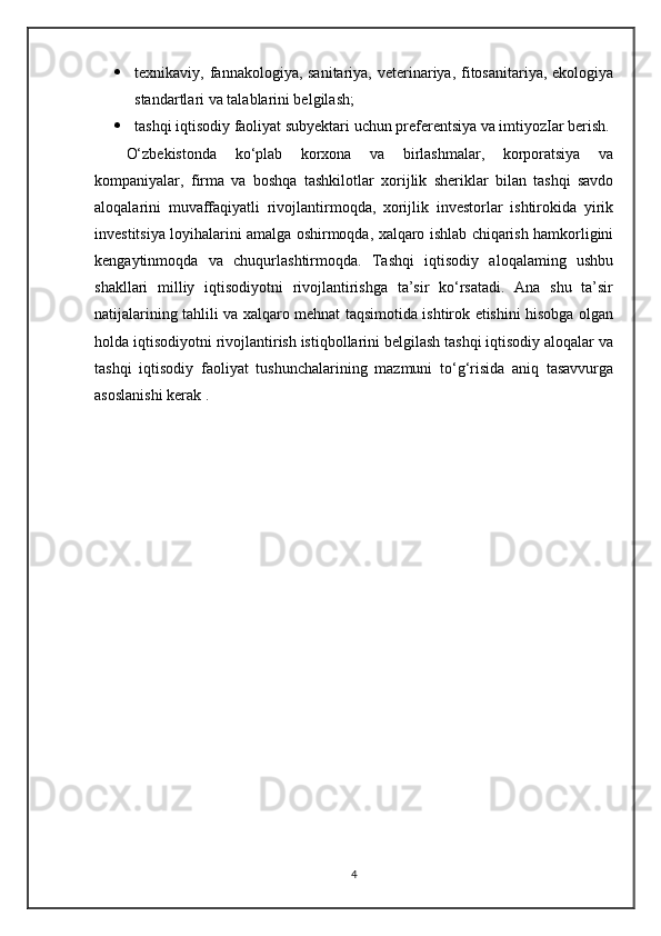 texnikaviy, fannakologiya, sanitariya, veterinariya, fitosanitariya, ekologiya
standartlari va talablarini belgilash; 
 tashqi iqtisodiy faoliyat subyektari uchun preferentsiya va imtiyozIar berish.
O‘zbekistonda   ko‘plab   korxona   va   birlashmalar,   korporatsiya   va
kompaniyalar,   firma   va   boshqa   tashkilotlar   xorijlik   sheriklar   bilan   tashqi   savdo
aloqalarini   muvaffaqiyatli   rivojlantirmoqda,   xorijlik   investorlar   ishtirokida   yirik
investitsiya loyihalarini amalga oshirmoqda, xalqaro ishlab chiqarish hamkorligini
kengaytinmoqda   va   chuqurlashtirmoqda.   Tashqi   iqtisodiy   aloqalaming   ushbu
shakllari   milliy   iqtisodiyotni   rivojlantirishga   ta’sir   ko‘rsatadi.   Ana   shu   ta’sir
natijalarining tahlili va xalqaro mehnat taqsimotida ishtirok etishini hisobga olgan
holda iqtisodiyotni rivojlantirish istiqbollarini belgilash tashqi iqtisodiy aloqalar va
tashqi   iqtisodiy   faoliyat   tushunchalarining   mazmuni   to‘g‘risida   aniq   tasavvurga
asoslanishi kerak . 
4 