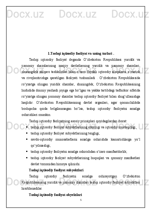 1. Tashqi iqtisodiy   faoliyat va uning turlari  .
Tashqi   iqtisodiy   faoliyat   deganda   O‘zbekiston   Respublikasi   yuridik   va
jismoniy   shaxslarining   xorijiy   davlatlarning   yuridik   va   jismoniy   shaxslari,
shuningdek  xalqaro  tashkilotlar  bilan  o‘zaro  foydali  iqtisodiy  aloqalarni  o‘rnatish
va   rivojlantirishga   qaratilgan   faoliyati   tushuniladi   .   O‘zbekiston   Respublikasida
ro‘yxatga   olingan   yuridik   shaxslar,   shuningdek,   O‘zbekiston   Respublikasining
hududida doimiy yashash joyiga ega bo‘lgan va yakka tartibdagi tadbirkor sifatida
ro‘yxatga olingan jismoniy shaxslar tashqi iqtisodiy faoliyat bilan shug‘ullanishga
haqlidir.   O‘zbekiston   Respublikasining   davlat   organlari,   agar   qonunchilikda
boshqacha   qoida   belgilanmagan   bo‘lsa,   tashqi   iqtisodiy   faoliyatni   amalga
oshirishlari mumkin.
Tashqi iqtisodiy faoliyatning asosiy prinsiplari quyidagilardan iborat:
 tashqi iqtisodiy faoliyat subyektlarining erkinligi va iqtisodiy mustaqilligi;
 tashqi iqtisodiy faoliyat subyektlarining tengligi;
 savdo-iqtisodiy   munosabatlarni   amalga   oshirishda   kamsitishlarga   yo‘l
qo‘yilmasligi;
 tashqi iqtisodiy faoliyatni amalga oshirishdan o‘zaro manfaatdorlik;
 tashqi   iqtisodiy   faoliyat   subyektlarining   huquqlari   va   qonuniy   manfaatlari
davlat tomonidan himoya qilinishi.
Tashqi iqtisodiy faoliyat subyektlari
Tashqi   iqtisodiy   faoliyatni   amalga   oshirayotgan   O‘zbekiston
Respublikasining yuridik va jismoniy shaxslari tashqi iqtisodiy faoliyat subyektlari
hisoblanadilar.
Tashqi iqtisodiy faoliyat obyektlari
5 