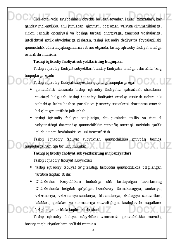 Oldi-sotdi   yoki   ayirboshlash   obyekti   bo‘lgan  tovarlar,  ishlar   (xizmatlar),  har
qanday   mol-mulkka,   shu   jumladan,   qimmatli   qog‘ozlar,   valyuta   qimmatliklariga,
elektr,   issiqlik   energiyasi   va   boshqa   turdagi   energiyaga,   transport   vositalariga,
intellektual   mulk   obyektlariga   nisbatan,   tashqi   iqtisodiy   faoliyatda   foydalanilishi
qonunchilik bilan taqiqlanganlarini istisno etganda, tashqi iqtisodiy faoliyat amalga
oshirilishi mumkin.
Tashqi iqtisodiy faoliyat subyektlarining huquqlari
Tashqi iqtisodiy faoliyat subyektlari bunday faoliyatni amalga oshirishda teng
huquqlarga egadir.
Tashqi iqtisodiy faoliyat subyektlari quyidagi huquqlarga ega:
 qonunchilik   doirasida   tashqi   iqtisodiy   faoliyatda   qatnashish   shakllarini
mustaqil   belgilash,   tashqi   iqtisodiy   faoliyatni   amalga   oshirish   uchun   o‘z
xohishiga   ko‘ra   boshqa   yuridik   va   jismoniy   shaxslarni   shartnoma   asosida
belgilangan tartibda jalb qilish;
 tashqi   iqtisodiy   faoliyat   natijalariga,   shu   jumladan   milliy   va   chet   el
valyutasidagi   daromadga   qonunchilikka   muvofiq   mustaqil   ravishda   egalik
qilish, undan foydalanish va uni tasarruf etish.
Tashqi   iqtisodiy   faoliyat   subyektlari   qonunchilikka   muvofiq   boshqa
huquqlarga ham ega bo‘lishi mumkin.
Tashqi iqtisodiy faoliyat subyektlarining majburiyatlari
Tashqi iqtisodiy faoliyat subyektlari:
 tashqi   iqtisodiy   faoliyat   to‘g‘risidagi   hisobotni   qonunchilikda   belgilangan
tartibda taqdim etishi;
 O‘zbekiston   Respublikasi   hududiga   olib   kirilayotgan   tovarlarning
O‘zbekistonda   belgilab   qo‘yilgan   texnikaviy,   farmakologiya,   sanitariya,
veterinariya,   veterinariya-sanitariya,   fitosanitariya,   ekologiya   standartlari,
talablari,   qoidalari   va   normalariga   muvofiqligini   tasdiqlovchi   hujjatlarni
belgilangan tartibda taqdim etishi shart.
Tashqi   iqtisodiy   faoliyat   subyektlari   zimmasida   qonunchilikka   muvofiq
boshqa majburiyatlar ham bo‘lishi mumkin.
6
