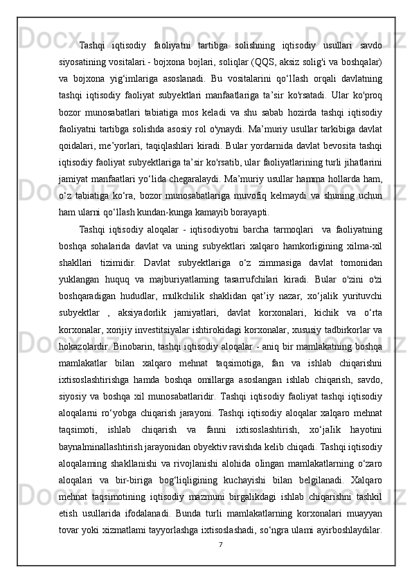 Tashqi   iqtisodiy   faoliyatni   tartibga   solishning   iqtisodiy   usullari   savdo
siyosatining vositalari.- bojxona bojlari, soliqlar (QQS, aksiz solig'i va boshqalar)
va   bojxona   yig‘imlariga   asoslanadi.   Bu   vositalarini   qo‘lIash   orqali   davlatning
tashqi   iqtisodiy   faoliyat   subyektlari   manfaatlariga   ta’sir   ko'rsatadi.   Ular   ko'proq
bozor   munosabatlari   tabiatiga   mos   keladi   va   shu   sabab   hozirda   tashqi   iqtisodiy
faoliyatni   tartibga  solishda   asosiy  rol  o'ynaydi.  Ma’muriy usullar   tarkibiga  davlat
qoidalari,   me’yorlari,  taqiqlashlari   kiradi.   Bular   yordarnida   davlat   bevosita   tashqi
iqtisodiy faoliyat subyektlariga ta’sir ko'rsatib, ular faoliyatlarining turli jihatlarini
jamiyat manfaatlari yo‘lida chegaralaydi. Ma’muriy usullar hamma hollarda ham,
o‘z   tabiatiga   ko‘ra,   bozor   munosabatlariga   muvofiq   kelmaydi   va   shuning   uchun
ham ularni qo‘lIash kundan-kunga kamayib borayapti.
Tashqi   iqtisodiy   aloqalar   -   iqtisodiyotni   barcha   tarmoqlari     va   faoliyatning
boshqa   sohalarida   davlat   va   uning   subyektlari   xalqaro   hamkorligining   xilma-xil
shakllari   tizimidir.   Davlat   subyektlariga   o‘z   zimmasiga   davlat   tomonidan
yuklangan   huquq   va   majburiyatlaming   tasarrufchilari   kiradi.   Bular   o'zini   o'zi
boshqaradigan   hududlar,   mulkchilik   shaklidan   qat’iy   nazar,   xo‘jalik   yurituvchi
subyektlar   ,   aksiyadorlik   jamiyatlari,   davlat   korxonalari,   kichik   va   o‘rta
korxonalar, xorijiy investitsiyalar ishtirokidagi korxonalar, xususiy tadbirkorlar va
hokazolardir. Binobarin, tashqi  iqtisodiy aloqalar - aniq bir mamlakatning boshqa
mamlakatlar   bilan   xalqaro   mehnat   taqsimotiga,   fan   va   ishlab   chiqarishni
ixtisoslashtirishga   hamda   boshqa   omillarga   asoslangan   ishlab   chiqarish,   savdo,
siyosiy   va   boshqa   xil   munosabatlaridir.   Tashqi   iqtisodiy   faoliyat   tashqi   iqtisodiy
aloqalarni   ro‘yobga   chiqarish   jarayoni.   Tashqi   iqtisodiy   aloqalar   xalqaro   mehnat
taqsimoti,   ishlab   chiqarish   va   fanni   ixtisoslashtirish,   xo‘jaIik   hayotini
baynalminallashtirish jarayonidan obyektiv ravishda kelib chiqadi. Tashqi iqtisodiy
aloqalaming   shakllanishi   va   rivojlanishi   alohida   oIingan   mamlakatlarning   o‘zaro
aloqalari   va   bir-biriga   bog‘liqligining   kuchayishi   bilan   belgilanadi.   Xalqaro
mehnat   taqsimotining   iqtisodiy   mazmuni   birgalikdagi   ishlab   chiqarishni   tashkil
etish   usullarida   ifodalanadi.   Bunda   turli   mamlakatlarning   korxonalari   muayyan
tovar yoki xizmatlami tayyorlashga ixtisoslashadi, so‘ngra ulami ayirboshlaydilar.
7 