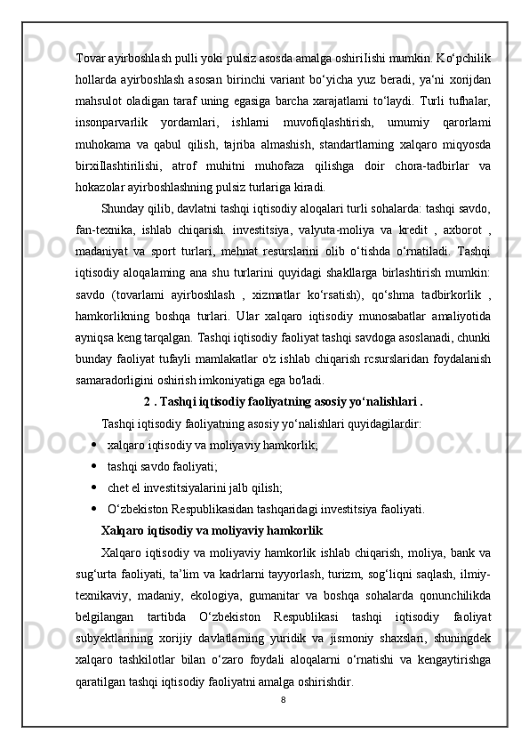 Tovar ayirboshlash pulli yoki pulsiz asosda amalga oshiriIishi mumkin. Ko‘pchilik
hollarda   ayirboshlash   asosan   birinchi   variant   bo‘yicha   yuz   beradi,   ya‘ni   xorijdan
mahsulot   oladigan   taraf   uning   egasiga   barcha   xarajatlami   to‘laydi.   Turli   tufhalar,
insonparvarlik   yordamlari,   ishlarni   muvofiqlashtirish,   umumiy   qarorlami
muhokama   va   qabul   qilish,   tajriba   almashish,   standartlarning   xalqaro   miqyosda
birxiIlashtirilishi,   atrof   muhitni   muhofaza   qilishga   doir   chora-tadbirlar   va
hokazolar ayirboshlashning pulsiz turlariga kiradi.
Shunday qilib, davlatni tashqi iqtisodiy aloqalari turli sohalarda: tashqi savdo,
fan-texnika,   ishlab   chiqarish.   investitsiya,   valyuta-moliya   va   kredit   ,   axborot   ,
madaniyat   va   sport   turlari,   mehnat   resurslarini   olib   o‘tishda   o‘rnatiladi.   Tashqi
iqtisodiy   aloqalaming   ana   shu   turlarini   quyidagi   shakllarga   birlashtirish   mumkin:
savdo   (tovarlami   ayirboshlash   ,   xizmatlar   ko‘rsatish),   qo‘shma   tadbirkorlik   ,
hamkorlikning   boshqa   turlari.   Ular   xalqaro   iqtisodiy   munosabatlar   amaliyotida
ayniqsa keng tarqalgan. Tashqi iqtisodiy faoliyat tashqi savdoga asoslanadi, chunki
bunday faoliyat  tufayli  mamlakatlar  o'z ishlab chiqarish rcsurslaridan foydalanish
samaradorligini oshirish imkoniyatiga ega bo'ladi.
2 . Tashqi iqtisodiy faoliyatning asosiy yo‘nalishlari .
Tashqi iqtisodiy faoliyatning asosiy yo‘nalishlari quyidagilardir:
 xalqaro iqtisodiy va moliyaviy hamkorlik;
 tashqi savdo faoliyati;
 chet el investitsiyalarini jalb qilish;
 O‘zbekiston Respublikasidan tashqaridagi investitsiya faoliyati.
Xalqaro iqtisodiy va moliyaviy hamkorlik
Xalqaro   iqtisodiy   va   moliyaviy   hamkorlik   ishlab   chiqarish,   moliya,   bank   va
sug‘urta faoliyati, ta’lim va kadrlarni  tayyorlash, turizm, sog‘liqni  saqlash, ilmiy-
texnikaviy,   madaniy,   ekologiya,   gumanitar   va   boshqa   sohalarda   qonunchilikda
belgilangan   tartibda   O‘zbekiston   Respublikasi   tashqi   iqtisodiy   faoliyat
subyektlarining   xorijiy   davlatlarning   yuridik   va   jismoniy   shaxslari,   shuningdek
xalqaro   tashkilotlar   bilan   o‘zaro   foydali   aloqalarni   o‘rnatishi   va   kengaytirishga
qaratilgan tashqi iqtisodiy faoliyatni amalga oshirishdir.
8